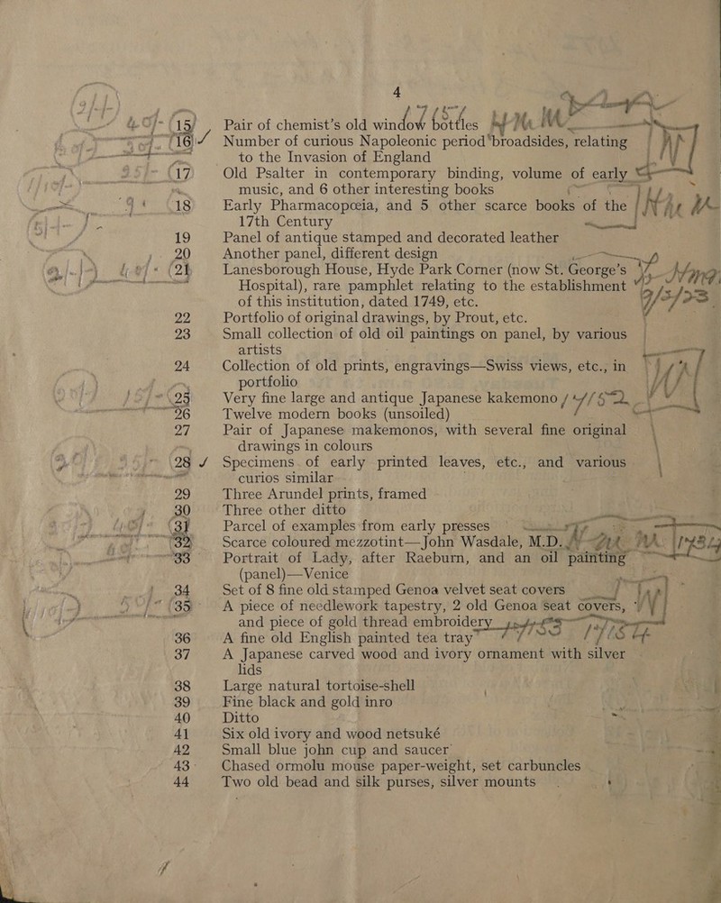 15) 16 18 4 | ‘bX a Pair of chemist’s old unter (3 Fes vd Ma Me i, Number of curious Napoleonic period’ fproadsiges! Slate : y hs to the Invasion of England . 4 y Old Psalter in contemporary binding, volume of early * | a     music, and 6 other interesting books | Early Pharmacopceia, and 5 other scarce books of the Ny vu ie 17th Century ais Panel of antique stamped and decorated leather Another panel, different design yp Lanesborough House, Hyde Park Corner (now St. cae ee AS Khay@? Hospital), rare pamphlet relating to the establishment v3 rs 4 of this institution, dated 1749, etc. 7/ af rS Portfolio of original drawings, by Prout, etc. 4 Small collection of old &lt; paintings on panel, by various artists ee | Collection of old prints, engravings—Swiss views, etc., ) } ‘A / portfolio W / Very fine large and antique Japanee kakemono / a Se Twelve modern books (unsoiled) Pair of Japanese makemonos, with several fine original drawings in colours ) Specimens. of early printed leaves, etc., and various — \ curios similar . Three Arundel prints, framed Three other ditto Parcel of examples:from early presses’ &gt; “tuum Xv. Scarce coloured mezzotint—John Wasdale, M.D. re WA Portrait of Lady, after Raeburn, and an oil painting bt (panel)—Venice re 7  Set of 8 fine old stamped Genoa velvet seat covers figs A piece of needlework tapestry, 2 old Genoa seat COVERS, y y and piece of gold thread embroidery hd A fine bid English painted tea tray SS 17 Le S Hf A Japanese carved wood and ivory Bante, with silver lids Large natural tortoise-shell . : ea Fine black and gold inro i . a9 Ditto 3 Six old ivory and wood netsuké | Small blue john cup and saucer = Chased ormolu mouse paper-weight, set carbuncles _ : Two old bead and silk purses, silver mounts. ett