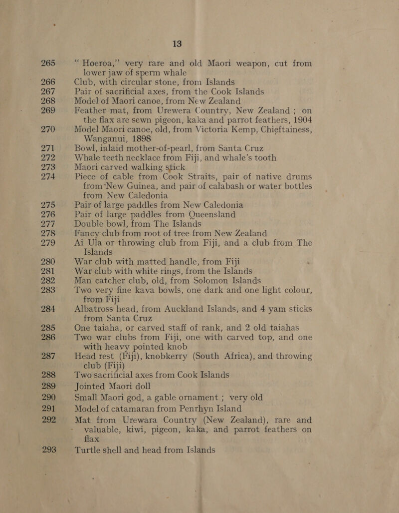 “ Hoeroa,”’ very rare and old Maori weapon, cut from lower jaw of sperm whale Club, with circular stone, from Islands Pair of sacrificial axes, from the Cook Islands Model of Maori canoe, from New Zealand Feather mat, from Urewera Country, New Zealand ; on the flax are sewn pigeon, kaka and parrot feathers, 1904 Model Maori canoe, old, from Victoria Kemp, Chieftainess, Wanganui, 1898 Bowl, inlaid mother-of-pearl, from Santa Cruz Whale teeth necklace from Fiji, and whale’s tooth Maori carved walking stick Piece of cable from.Cook Straits, pair of native drums from*New Guinea, and pair of calabash or water bottles from New Caledonia Pair of large paddles from New Caledonia Pair of large paddles from Queensland Double bowl, from The Islands Fancy club from root of tree from New Zealand Ai Ula or throwing club from Fiji, and a club from The Islands War club with matted handle, from Fiji War club with white rings, from the Islands Man catcher club, old, from Solomon Islands Two very fine kava bowls, one dark and one light colour, from Fiji Albatross head, from Auckland Islands, and 4 yam sticks from Santa Cruz One taiaha, or carved staff of rank, and 2 old taiahas Two war clubs from Fiji, one with carved top, and one with heavy pointed knob Head rest (Fiji), knobkerry (South Africa), and throwing club (F1j1) Two sacrificial axes from Cook Islands Jointed Maori doll Small Maori god, a gable ornament ; very old Model of catamaran from Penrhyn Island Mat from Urewara Country (New Zealand), rare and valuable, kiwi, pigeon, kaka, and parrot feathers on flax Turtle shell and head from Islands
