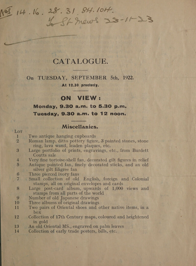 i fe) 4 Het ES de, CO “SID On CoN fie 13 14 A. Lf? Me wk a -//- SES CATALOGUE.  At 12.30 precisely.  ON VIEW: Monday, 9.30 a.m. to 5.30 p.m. Tuesday, 9.30 a.m. to 12 noon.  Miscellanies. Two antique hanging cupboards Roman lamp, ditto pottery figure, 3 painted stones, stone ring, lava wand, leaden plaques, etc. Large portfolio of prints, engravings, etc., from Burdett Coutts sale Very fine tortoise-shell fan, decorated gilt figures in relief Antique painted fan, finely decorated sticks, and an old silver gilt filigree fan Three pierced ivory fans stamps, all on original envelopes and cards Large post-card album, upwards of 1,000 views and stamps from all parts of the world Number of old Japanese drawings Three albums of original drawings Two pairs of Oriental shoes and other native items, in a box Collection of 17th Century maps, coloured and heightened in gold Collection of early trade posters, bills, etc.