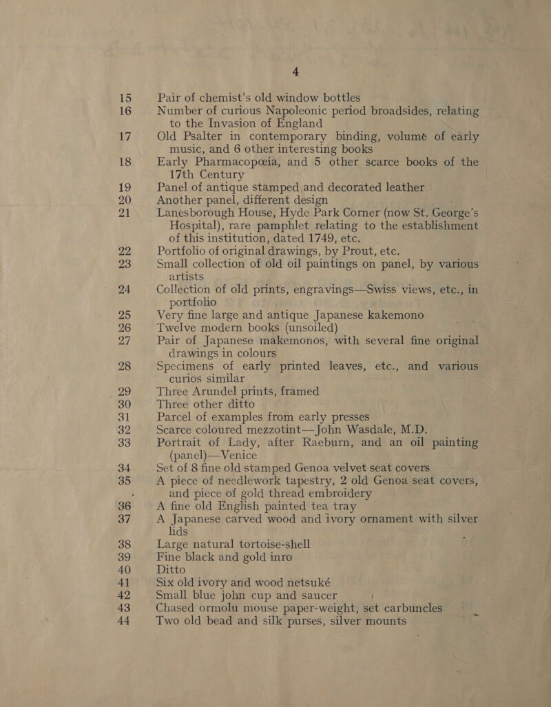 15 16 17 18 19 20 21 22 23 24 295 26 my 28 Meets, 30 3] 32 33 34 35 37 38 39 40 4] 42 43 44 A Pair of chemist’s old window bottles Number of curious Napoleonic period broadsides, relating to the Invasion of England Old Psalter in contemporary binding, volume of early music, and 6 other interesting books Early Pharmacopeceia, and 5 other scarce books of the 17th Century Panel of antique stamped and decorated leather Another panel, different design Lanesborough House, Hyde Park Corner (now St. George’ S Hospital), rare pamphlet relating to the establishment of this institution, dated 1749, etc. | Portfolio of original drawings, by Prout, etc. Small collection of old oil paintings on panel, by various artists | Collection of old prints, engravings—Swiss views, etc., in portfolio Very fine large and antique Japanese kakemono Twelve modern books (unsoiled) Pair of Japanese makemonos, with several fine original drawings in colours Specimens of early printed leaves, etc., and various curios similar Three Arundel prints, framed Three other ditto Parcel of examples from early presses Scarce coloured mezzotint— John Wasdale, M.D. Portrait of Lady, after Raeburn, and an oil painting (panel) Venice Set of 8 fine old stamped Genoa velvet seat covers A piece of needlework tapestry, 2 old Genoa seat covers, and piece of gold thread embroidery A fine old English painted tea tray A Japanese carved wood and ivory ornament with silver lids Large natural tortoise-shell Fine black and gold inro Ditto Six old ivory and wood netsuké Small blue john cup and saucer ) Chased ormolu mouse paper-weight, set carbuncles Two old bead and silk purses, silver mounts