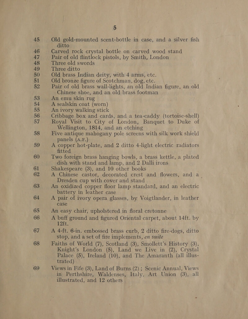 46 47 48 49 50 51 52 53 54 55 56 57 58 59 60 61 62 63 64 65 66 67 68 69 5 ditto Carved rock crystal bottle on carved wood stand Pair of old flintlock pistols, by Smith, London Three old swords Three ditto Old brass Indian deity, with 4 arms, etc. Old bronze figure of Scotchman, dog, etc. Pair of old brass wall-lights, an old Indian figure, an old Chinese shoe, and an old brass footman An emu skin rug A sealskin coat (worn) An ivory walking stick Cribbage box and cards, and a tea-caddy (tortoise-shell) Royal Visit to City of London, Banquet to Duke of Wellington, 1814, and an etching Five antique mahogany pole screens with silk work shield panels (A.F.) A copper hot-plate, and 2 ditto 4-light electric radiators fitted Two foreign brass hanging bowls, a brass kettle, a plated dish with stand and lamp, and 2 Dalli irons Shakespeare (3), and 10 other books . A Chinese castor, decorated crest and flowers, and a_ Dresden cup with cover and stand An oxidized copper floor lamp standard, and an electric battery in leather case A pair of ivory opera glasses, by Voigtlander, in leather case An easy chair, upholstered in floral cretonne A buff ground and figured Oriental carpet, about 14ft. by 12ft. | A 4-ft. 6-in. embossed brass curb, 2 ditto fire-dogs, ditto stop, and a set of fire implements, en suite Faiths of World (7), Scotland (3), Smollett’s History (3), Knight’s London (5), Land we Live in (2), Crystal Palace (5), Ireland (10), and The Amaranth (all illus- trated) Views in Fife (3), Land of Burns (2) ; Scenic Annual, Views in Perthshire, Waldenses, Italy, Art Union (3), all illustrated, and 12 others