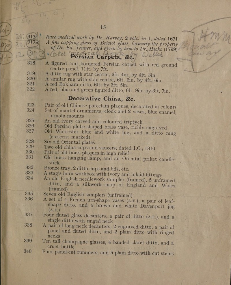 Rare medical work by Dr. Harvey, 2 vols. in 1, dated 1671 of Dr. Ed. Jenner, and given by him to Dr. Hicks (1799)        _ A figured and bordered Persian carpet with red ground centre panel, 11ft. by 7ft. A ditto rug with star centre, 6ft. 4in. by 4ft. 3in. } A similar rug with star centre, 6ft. Gin. by 4ft. 6in. A red Bokhara ditto, 6ft. by 3ft. Sin. A red, blue and green figured ditto, 6ft. 9in, by 3ft. 7in. Decorative China, &amp;c. Pair of old Chinese porcelain plaques, decorated in colours Set of mantel ornaments, clock and 2 vases, blue enamel, ormolu mounts An old ivory carved and coloured triptych Old Persian globe-shaped brass vase, richly engraved ' Old Worcester blue and white jug, and a ditto mug ie (crescent marked) © \ 328 Six old Oriental plates Two old china cups and saucers, dated I.C.; 1810 330 | Pair of old brass plaques in high relief bs 4 331 Old brass hanging lamp, and an Oriental priket candle- bam stick 7 i, | 332 Bronze tray, 2 ditto cups and lids, etc. . 333 A stag’s horn workbox with ivory and inlaid fittings 334 An old English needlework sampler (framed), 5 unframed ditto, and a silkwork map of England and. Wales 7 (framed) aI tl 335 Seven old English samplers (unframed) | 336. A set of 4 French urn-shape vases (A:F.), a pair of leaf- ae ditto, and a brown and white Davenport jug A.F.) 337 Four fluted glass decanters, a pair of ditto (A.F.), and a Single ditto with ringed neck 338 A pair of long neck decanters, 2 engraved ditto, a pair of panel and fluted ditto, and 2 plain ditto with ringed : necks | 339 Ten tall champagne glasses, 4 banded claret ditto, and a cruet bottle. . Mis ! geage 0 bo ©   aves Rath Stay * Beng 7 F