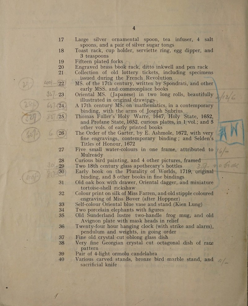 17 18 19 20 21 23 95 26 27 28 29 30 31 32 33 34 35 36 37 38 39 40 4 Large silver ornamental spoon, tea infuser, 4 salt spoons, and a pair of silver sugar tongs Toast rack, cup holder, serviette ring, egg dipper, and 3 teaspoons Fifteen plated forks Engraved brass book rack, ditto intwell and pen rack Collection of old lottery tickets, including apeolmay issued during the French, Revolution : MS. of the 17th century, written by Spondrati, and other early MSS. and commonplace books Oriental MS. (Japanese) in two long rolls, beautifully illustrated in original drawings. : binding, with the arms of Joseph Subrius. Thomas Fuller’s Holy Warre, 1647, ‘Holy State, 1652, and Profane State, 1652, curious plates, in 1 vol.; and 5 other vols. of early printed books The Order of the Garter, by E. Ashmole, 1672, with very fine engravings, contemporary binding; and Selden’s _ Titles of Honour, 1672 Mulready Curious bird painting, and 4 other pictures, framed Two 18th century glass-apothecary’s bottles . binding, and 5 other books in fine bindings Old oak box with drawer, Oriental dagger, and miniature tortoise-shell rickshaw Colour print on silk of Miss Farren, and old stipple coloured engraving of Miss Bover (after Hoppner) Self-colour Oriental blue vase and stand (Kien bung) Two porcelain elephants with figures Old Sunderland lustre two-handle frog mug, and old | Avignon plate with mask heads in relief Twenty-four hour hanging clock (with strike and alarm), pendulum and weights, in going order Fine old crystal cut oblong glass dish Very fine Georgian crystal cut onfagonat dish of rare pattern Pair of 4-light ormolu candelabra Various carved stands, bronze bird marble stand, and sacrificial knife ;  
