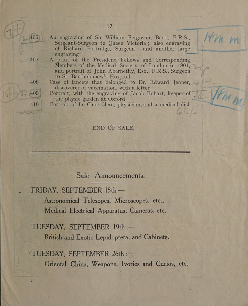  tm Pen Neca ; 406) \ An engraving of Sir William Ferguson, Bart., F.R.S.,  | fae seengraving “407 A print of the President, Fellows and ‘Corresponding ea Members of the Medical Society of London in 1801, and portrait of John Abernethy, Esq., F.R.S., Surgeon ‘ to St. Bartholomew’s Hospital 408 Case of lancets that belonged to Dr. Edward Jenner, discoverer of vaccination, with a letter — . the physic garden at Oxford 410 Portrait of Le Clerc Clerc, physician, and a medical dish END OF SALE. Sale Announcements. FRIDAY, SEPTEMBER 15th — Astronomical Telesopes, Microscopes, etc., _.Medical Electrical Apparatus, Cameras, etc. TUESDAY, SEPTEMBER 19th :— _ British and Exotic Lepidoptera, and Cabinets. “TUESDAY, SEPTEMBER 26th :— Oriental China, Weapons, Ivories and Curios, etc.