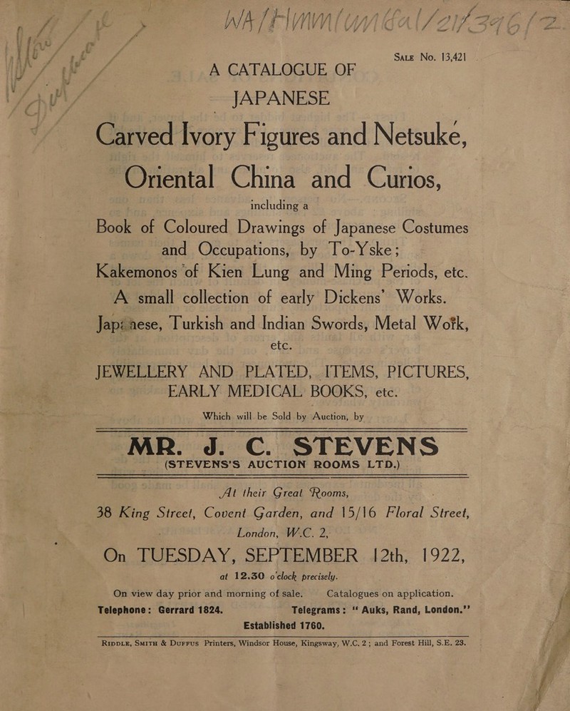 Sate No. 13,421 A CATALOGUE OF JAPANESE ~Onental China and Cunios, including a Book of Coloured Drawings of Japanese Costumes and Occupations, by To-Yske; Kakemonos of Kien Lung and Ming Periods, etc. A small collection of early Dickens’ Works. etc. EARLY MEDICAL BOOKS, etc. Which will be Sold by Auction, by MR. J. C. STEVENS (STEVENS’S AUCTION ROOMS LTD.) At their Great ‘Rooms, London, W.C. 2, On TUESDAY, SEPTEMBER 12th, 1922, at 12.30 o'clock precisely. On view day prior and morning of sale. Catalogues on application. Established 1760.