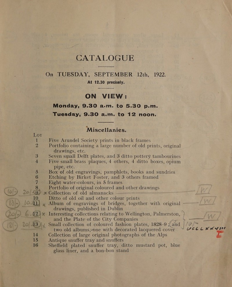 CATALOGUE  On TUESDAY, SEPTEMBER 12th, 1922. At 12.30 precisely. ON VIEW: Monday, 9.30 a.m. to 5.30 p.m. Tuesday, 9.30 a.m. to 12 noon.   Miscellanies. TOT - Five Arundel Society prints in black frames Portfolio containing a large number of old prints, original drawings, etc. Seven small Delft plates, and 3 ditto pottery tambourines Five small brass plaques, 4 others, 4 ditto boxes, opium pipe, etc. Box of.old engravings, pamphlets, books and sundries Etching by Birket Foster, and 3 others framed Eight water-colours, in 5 frames _ Portfolio of original coloured and other drawings | Bb. » Collection of old almanacks 10 Ditto of old oil and other colour prints nm — Conlon Hq Os drawings, published in Dublin ) 6. 2) x Interesting collections relating to Wellington, Palmerston, * and the Plate of the City Companies ; two old albums,vone with decorated lacquered cover 14 Collection of large original photographs of the Alps 15 Antique snuffer tray and snuffers 16 Sheffield plated snuffer tray, ditto mustard pot, blue glass liner, and a bon-bon stand ok ) ips xy yer