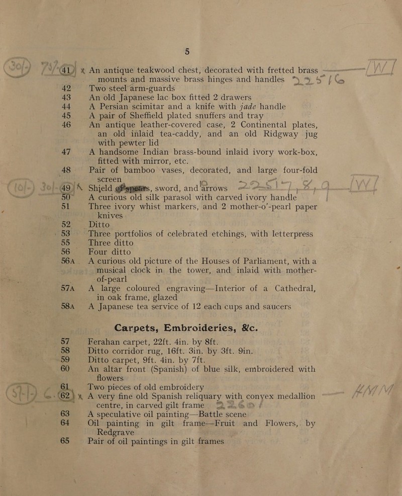 42 43 44 45 46 47 48 49) 5 Two steel arm-guards An old Japanese lac box fitted 2 drawers A Persian scimitar and a knife with jade handle A pair of Sheffield plated snuffers and tray An antique leather-covered case, 2 Continental plates, an old inlaid tea-caddy, and an old Ridgway jug with pewter lid A handsome Indian brass-bound inlaid ivory work-box, fitted with mirror, etc. Pair of bamboo vases, decorated, and As four-fold screen iO rite Oe? Shield gMspears, sword, and arrows #~ . A curious old silk parasol with carved ivory andi Three ivory whist markers, and 2 mother-o’-pearl paper knives » Three portfolios of celebrated etchings, with letterpress Three ditto Four ditto A curious old picture of the Houses of Parliament, with a musical clock in the tower, and inlaid with mother- -of-pearl A large coloured engraving—lInterior of a Cathedral, in oak frame, glazed A Japanese tea service of 12 each cups and saucers Carpets, Embroideries, &amp;c. Ferahan carpet, 22ft. 4in. by 8ft. Ditto corridor rug, 16ft. 3in. by 3ft. Qin. Ditto carpet, 9ft. 4in. by 7ft. An altar front (Spanish) of blue silk, embroidered with flowers Two pieces of old embroidery A very fine old Spanish reliquary a. conyex medallion centre, in carved gilt frame A speculative oil painting—Battle scene Oil painting in gilt frame—Fruit ai Flowers,. by Redgrave Pair of oil paintings in gilt frames