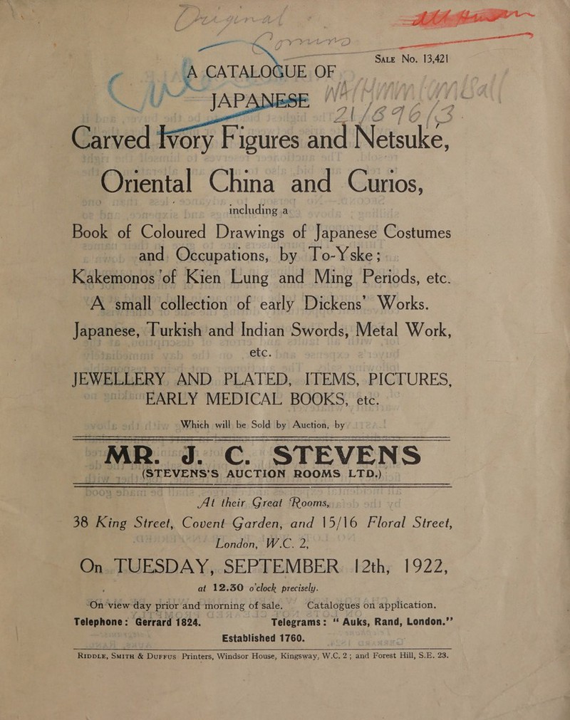 prensa nD j ei a Sate No. 13,421 r cy BO LAO UE OR ;  Carved fvory Figures and Netsuke, Oriental China and Curios, , | including a Book of Coloured Drawings of Japanese Costumes and. Occupations, by To-Yske; Kakemonos of Kien Lung and Ming Periods, etc. A small collection of early Dickens’ Works. Japanese, Turkish and Indian Swords, Metal Work, etc. JEWELLERY AND PLATED, ITEMS, PICTURES, EARLY MEDICAL BOOKS, ete. Which will be Sold by Auction, by ~ MR, J. C. STEVENS (STEVENS’S AUCTION ROOMS LTD.) ee ai their Great ‘Rooms, 38 ple” Street, Covent Garden, and 15/16 Floral Street, London, W.C. 2, On TUESDAY, SEPTEMBER. 12th, 1922, at 12.30 o'clock precisely. ‘On ‘view gt prior and morning of sale. STON on application. Telephone: Gerrard 1824. — Telegrams: ‘« Auks, Rand, London.’’ Established 1760. . Ripper, Smitu &amp; Durrus Printers, Windsor House, Kingsway, W.C. 2; and Forest Hill, S.E. 23.