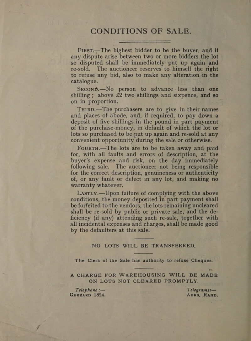 CONDITIONS OF SALE, First.—The highest bidder to be the buyer, and if any dispute arise between two or more bidders the lot so disputed shall be immediately put up again and re-sold. The auctioneer reserves to himself the right to refuse any bid, also to make any alteration in the catalogue. mek. SECOND.—No person to advance -less than one shilling ; above £2 two shillings and sixpence, and so on in proportion. ; . THIRD.—The purchasers are to give in their names and places of abode, and, if required, to pay down a deposit of five shillings in the pound in part payment of the purchase-money, in default of which the lot or lots so purchased to be put up again and re-sold at any convenient opportunity during the sale or otherwise. FourTH.—The lots are to be taken away and paid for, with all faults and errors of description, at the buyer’s expense and risk, on the day immediately following sale. The auctioneer not being responsible for the correct description, genuineness or authenticity of, or any fault or defect in any lot, and making no warranty whatever. LastLy.—Upon failure of complying with the above conditions, the money deposited in part payment shall be forfeited to the vendors, the lots remaining uncleared shall be re-sold by public or private sale, and the de- ficiency (if any) attending such re-sale, together with all incidental expenses and charges, shall be made good by the defaulters at this sale.  NO LOTS WILL BE TRANSFERRED,  The Clerk of the Sale has authority to refuse Cheques.  oe A CHARGE FOR WAREHOUSING WILL BE MADE ON LOTS NOT CLEARED PROMPTLY. Telephone :— . Telegramsi— GERRARD 1824. AUKS, RAND.