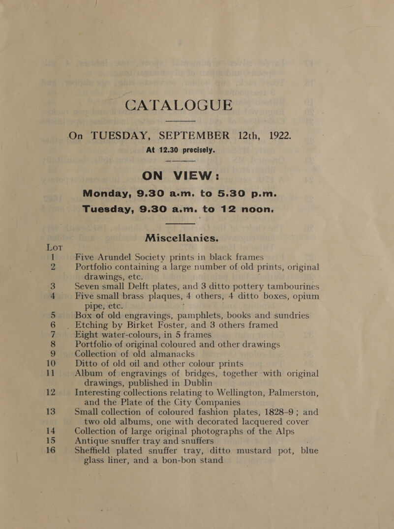 , — No ee ee ee we =) -O. ~ BO at eet an =e OoOmnN oo He CO CATALOGUE  At 12.30 precisely. ON VIEW: Monday, 9.30 a.m. to 5.30 p.m. Tuesday, 9.30 a.m. to 12 noon.   Miscellanies. Five Arundel Society prints in black frames Portfolio containing a large number of old prints, original drawings, etc. Seven small Delft plates, and 3 ditto pottery tambourines Five small brass plaques, 4 others, 4 ditto boxes, opium pipe, etc. Box of old engravings, eon phat books and sundries Eight water-colours, in 5 frames Portfolio of original coloured and other drawings Collection of old almanacks Ditto of old oil and other colour prints Album of engravings of bridges, together with original drawings, published in Dublin Interesting collections relating to Wellington, Palmerston, and the Plate of the City Companies Small collection of coloured fashion plates, 1828-9 ; and two old albums, one with decorated lacquered cover Collection of large original photographs of the Alps Antique snuffer tray and snuffers Sheffield plated snuffer tray, ditto mustard pot, blue glass liner, and a bon-bon stand