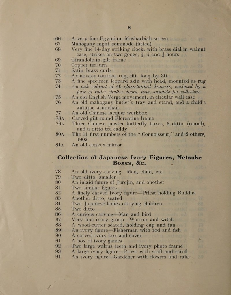 SLA A very fine Egyptiam Musharbiah screen Mahogany night commode (fitted) Very fine 14-day striking clock, with brass dial in walnut case, strikes on two gongs, +, 4 and ? hours Girandole in gilt frame Copper tea urn Satin brass curb Axminster corridor rug, 9ft. long by 3ft. : A fine specimen leopard skin with head, mounted as rug An oak cabinet of 40 glass-topped drawers, enclosed by a pair of roller shutter doors, new, sustable for collectors An old English Verge movement, in circular wall case An old mahogany butler’s tray and stand, and a child’s antique arm-chair An old Chinese lacquer workbox Carved gilt round Florentine frame . Three Chinese pewter butterfly boxes, 6 ditto (round), and a ditto tea caddy The 11 first numbers of the ‘‘ Connoisseur,’’ and 5 others, 1902 , An old convex mirror Boxes, &amp;c. An old ivory carving—Man, child, ete. Two ditto, smaller An inlaid figure of Jurojin, and another Two similar figures A finely carved ivory figure—Priest holding Buddha Another ditto, seated Two Japanese ladies carrying children Two ditto A curious carving—Man and bird Very fine ivory group—Warrior and witch A wood-cutter seated, holding cup and fan. An ivory figure—Fisherman with rod and fish A carved ivory box and cover A box of ivory games Two large walrus teeth and ivory photo frame A large ivory figure—Priest with staff and scroll An ivory figure—Gardener with flowers and rake