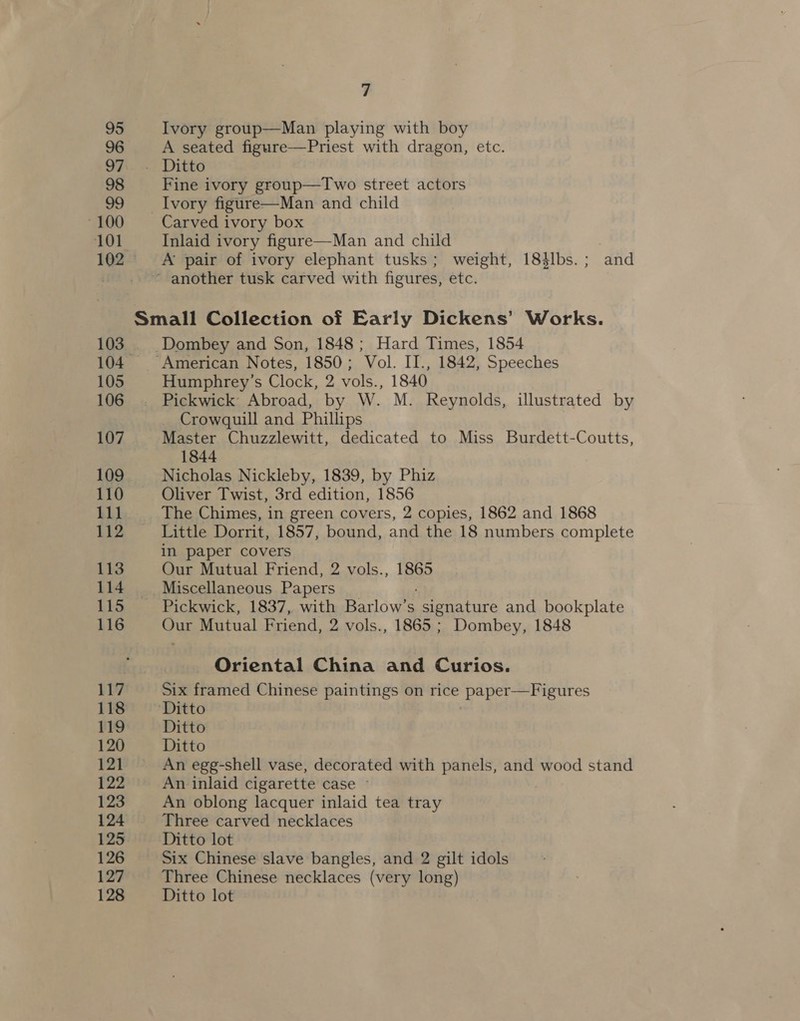 95 Ivory group—Man playing with boy 96 A seated figure—Priest with dragon, etc. 97:. . Ditto 98 Fine ivory group—Two street actors gy Ivory figure—Man and child ~100 Carved ivory box 101 Inlaid ivory figure—Man and child 102 A pair of ivory elephant tusks; weight, 184lbs.; and ~ another tusk carved with figures, etc. Small Collection of Early Dickens’ Works. 103 Dombey and Son, 1848; Hard Times, 1854 104. American Notes, 1850; Vol. II., 1842, Speeches 105 Humphrey’s Clock, 2 vols., 1840 106 Pickwick Abroad, by W. M. Reynolds, illustrated by Crowquill and Phillips 107 Master Chuzzlewitt, dedicated to Miss Burdett-Coutts, 1844 109 Nicholas Nickleby, 1839, by Phiz 110 Oliver Twist, 3rd edition, 1856 111 The Chimes, in green covers, 2 copies, 1862 and 1868 112 _—— Little Dorrit, 1857, bound, and the 18 numbers complete in paper covers 113 Our Mutual Friend, 2 vols., 1865 114 Miscellaneous Papers 115 ~— Pickwick, 1837, with Barlow’s “signature and bookplate 116 Our Mutual Friend, 2 vols., 1865 ; Dombey, 1848 Oriental China and Curios. 117 Six framed Chinese paintings on rice paper—Figures 118 Ditto 119 Ditto 120 Ditto 121 An egg-shell vase, decorated with panels, and wood stand 122 An inlaid cigarette case © 123 An oblong lacquer inlaid tea tray 124 Three carved necklaces 125 Ditto lot 126 Six Chinese slave bangles, and 2 gilt idols 127 Three Chinese necklaces (very long) 128 Ditto lot