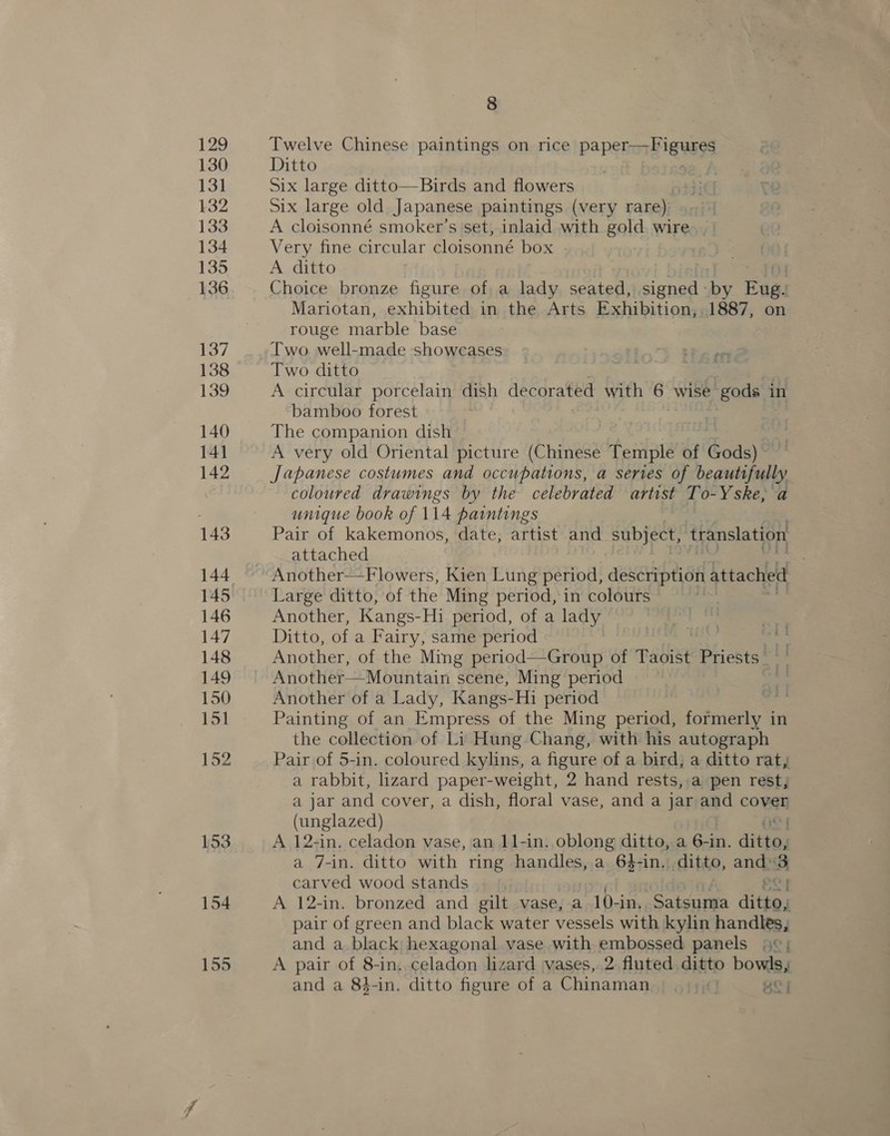 130 131 132 133 134 135 136 137 138 139 140 141 142 143 144 145 146 147 148 149 150 151 152 153 154 155 8 Twelve Chinese paintings on rice papetor i gaaga Ditto Six large ditto—Birds and flowers Six large old Japanese paintings (very rare) A cloisonné smoker's set, inlaid with gold wire Very fine circular cloisonné box | A ditto Choice bronze figure of a lady seated, signed - ie Faas Mariotan, exhibited in the Arts Exhibition, 1887, on rouge marble base Two well-made showcases Two ditto : . A circular porcelain dish decorated with 6 wise gods in bamboo forest The companion dish A very old Oriental picture (Chinese Temple of Gods) Japanese costumes and occupations, a series of beautifully coloured drawings by the celebrated artist To-Yske, a unique book of 114 paintings Pair of kakemonos, date, artist and subject, translation attached . Another—Flowers, Kien Lung period, description attached Large ditto, of the Ming period, in colours Another, Kangs- Hi period, of a lady Ditto, of a Fairy, same period Another, of the Ming period—Group of Taoist Priests. Mountain scene, Ming period Another of a Lady, Kangs-Hi period Painting of an Empress of the Ming period, fcfaianiy in the collection of Li Hung Chang, with his autograph Pair of 5-in. coloured kylins, a figure of a bird, a ditto rat, a rabbit, lizard paper-weight, 2 hand rests, a pen rest, a jar and cover, a dish, floral vase, and a jar and coven (unglazed) | A 12-in. celadon vase, an 11-in. oblong ditto, a 6-in. dite a 7-in. ditto with ring handles, a 6$-in. ditto, ands ve carved wood stands OY A 12-in. bronzed and gilt vase, a 10-in, Satsuma dittes pair of green and black water vessels with kylin handles, and a black hexagonal vase with embossed panels 9°; A pair of 8-in. celadon lizard vases, 2. fluted ditto bowls, and a 84-in. ditto figure of a Chinaman. . , iC] ge | ety i 