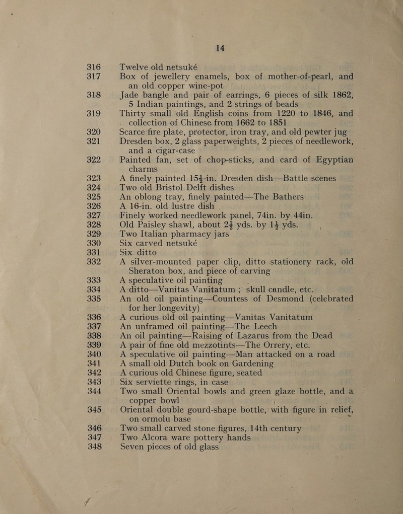 317 318 319 320 321 322 323 324 325 326 327 328 329 330 331 332 333 334 335 336 337 338 339 340 341 342 343 344 345 346 347 348 14 Twelve old netsuké ee, Box of jewellery enamels, box of mother-of-pearl, and an old copper wine-pot Jade bangle and pair of earrings, 6 pieces of silk 1862, 5 Indian paintings, and 2 strings of beads Thirty small old English coins from 1220 to 1846, and collection of Chinese from 1662 to 1851 Scarce fire plate, protector, iron tray, and old pewter jug Dresden box, 2 glass paperweights, 2 pieces of needlework, and a cigar-case Painted fan, set of chop-sticks, and card of Egyptian charms A finely painted 154-in. Dresden dish—Battle scenes Two old Bristol Delft dishes An oblong tray, finely painted—The Bathers A 16-in. old lustre dish Finely worked needlework panel, 74in. by 44in. Old Paisley shawl, about 24 yds. by 14 yds. Two Italian pharmacy jars Six carved netsuké Six ditto A silver-mounted paper clip, ditto stationery rack, old Sheraton box, and piece of carving A speculative oil painting A-ditto—Vanitas Vanitatum ; skull candle, etc. An old oil painting—Countess of Desmond (celebrated for her longevity) A curious old oil painting—Vanitas Vanitatum An unframed oil painting—The Leech An oil painting—Raising of Lazarus from the Dead A pair of fine old mezzotints—The Orrery, etc. A speculative oil painting—Man attacked on a road A small old Dutch book on Gardening A curious old Chinese figure, seated Six serviette rings, in case Two small Oriental bowls and green glaze bottle, and a copper bowl Oriental double gourd-shape bottle, with figure in | relief, on ormolu base Two small carved stone figures, 14th century Two Alcora ware pottery hands Seven pieces of old glass