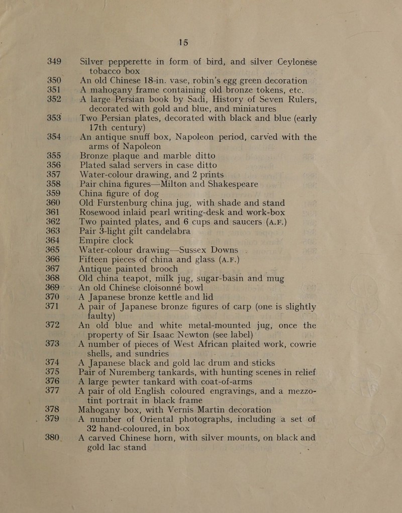 349 351 352 354 355 356 357 358 359 360 361 362 363 364 365 366 367 368 370 371 372 373 374 375 376 377 378 379 = 15 Silver pepperette in form of bird, and silver Ceylonese tobacco box An old Chinese 18-in. vase, robin’s egg green decoration — A mahogany frame containing old. bronze tokens, etc. A large Persian book by Sadi, History of Seven Rulers, decorated with gold and blue, and miniatures Two Persian plates, decorated with black and blue (early 17th century) An antique snuff box, Napoleon period, carved with the arms of Napoleon Bronze plaque and marble ditto Plated salad servers in case ditto Water-colour drawing, and 2 prints Pair china figures—Milton and Shakespeare China figure of dog Old Furstenburg china jug, with shade and stand Rosewood inlaid pearl writing-desk and work-box Two painted plates, and 6 cups and saucers (A.F.) Pair 3-light gilt candelabra Empire clock Water-colour drawing—-Sussex Downs . Fifteen pieces of china and glass (A.F.) Antique painted brooch Old china teapot, milk jug, sugar-basin and mug An old Chinese cloisonné bowl A Japanese bronze kettle and lid A pair of Japanese bronze figures of carp (one is slightly faulty) An old blue and white metal-mounted jug, once the property of Sir Isaac Newton (see label) A number of pieces of West African plaited work, cowrie shells, and sundries A Japanese black and gold lac drum and sticks Pair of Nuremberg tankards, with hunting scenes in relief A large pewter tankard with coat-of-arms A pair of old English coloured engravings, and a mezzo- tint portrait in black frame Mahogany box, with Vernis Martin decoration A number of Oriental photographs, including a set of 32 hand-coloured, in box A carved Chinese horn, with silver mounts, on black and gold lac stand
