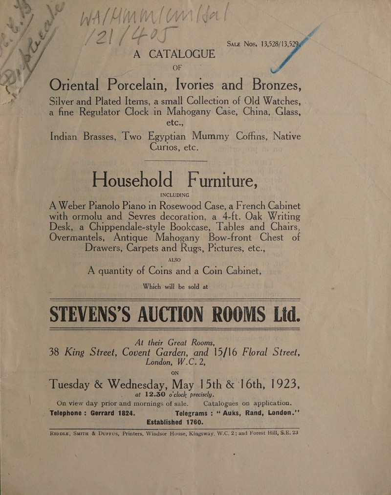  : Sate Nos. 13,528/13,52 A CATALOGUE OF Oriental Porcelain, Ivories and Bronzes, Silver and Plated Items, a small Collection of Old Watches, a fine Regulator Clock in Mahogany Case, China, Glass, etcs: Indian Brasses, Iwo Egyptian Mummy Coffins, Native Curlos, etc. Household Furniture, A Weber Pianolo Piano in Rosewood Case, a French Cabinet with ormolu and Sevres decoration, a 4-ft. Oak Writing Desk, a Chippendale-style Bookcase, Tables and Chairs, Overmantels, Antique Mahogany Bow-front Chest of Drawers, Carpets and Rugs, Pictures, etc., A quantity of Coins and a Coin Cabinet, Which will be sold at STEVENS’S AUCTION ROOMS Ltd. At their Great Rooms, 38 King Street, Covent Garden, ae 15/16 Floral Street, ie i i hi arene &amp; Wednesday, May 15th &amp; 16th, 1923, ; at 12.30 o'clock precisely. On view day prior and mornings of sale. Catalogues on application. Telephone : Gerrard 1824. Telegrams : “ Auks, Rand, London.’’ Established 1760. Le Rippie, Smirnh &amp; Durrus, Printers, Windsor House, Kingsway, W.C. 2; and Forest Hill, S.E. 23
