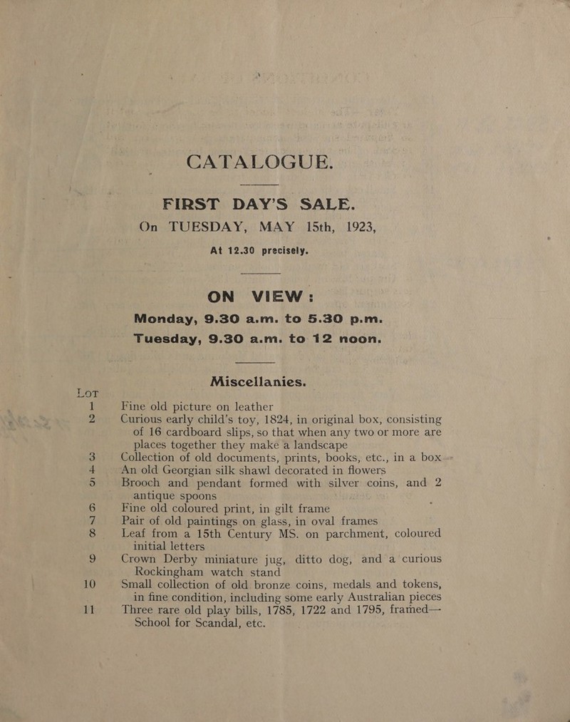 FIRST DAY’S SALE. On TUESDAY, MAY 15th, 1923, At 12.30 precisely. ON VIEW: Monday, 9.30 a.m. to 5.30 p.m. Tuesday, 9.30 a.m. to 12 noon.  Miscellanies. Fine old picture on leather Curious early child’s toy, 1824, in original box, consisting of 16 cardboard slips, so that when any two or more are places together they make a landscape Collection of old documents, prints, books, etc., in a box An old Georgian silk shawl decorated in flowers Brooch and pendant formed with silver coins, and 2 antique spoons ! Fine old coloured print, in gilt frame Pair of old paintings on glass, in oval frames Leaf from a 15th Century MS. on parchment, coloured initial letters Crown Derby miniature jug, ditto dog, and a curious Rockingham watch stand Small collection of old bronze coins, medals and tokens, in fine condition, including some early Australian pieces Three rare old play bills, 1785, 1722 and 1795, framed— School for Scandal, etc.