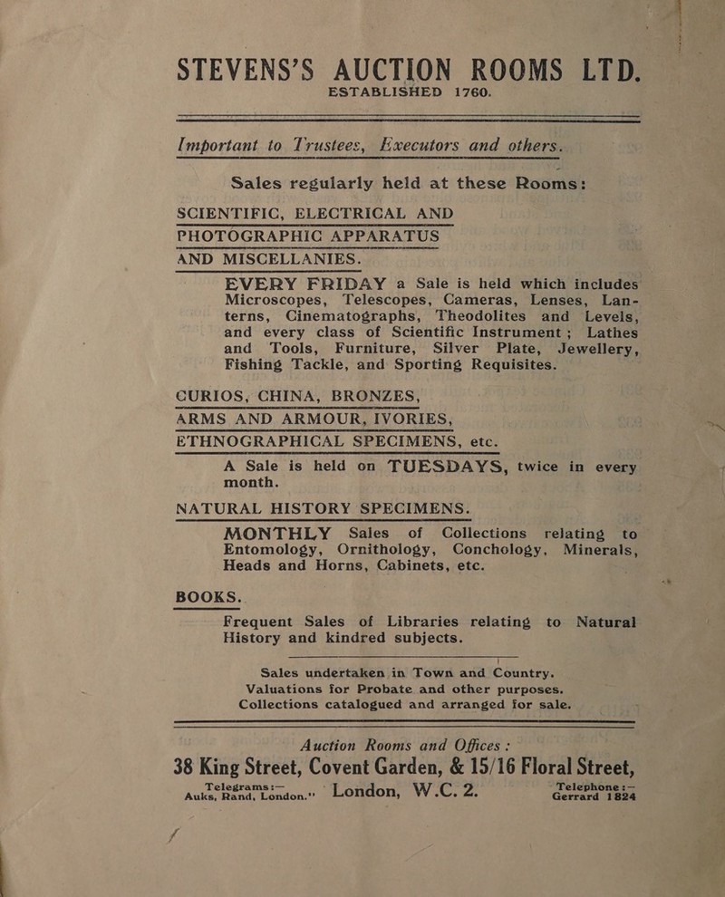 STEVENS’S AUCTION ROOMS LTD. ESTABLISHED 1760.  Important to Trustees, HExecutors and others. Sales regularly held at these Rosme SCIENTIFIC, ELECTRICAL AND PHOTOGRAPHIC APPARATUS AND MISCELLANIES. Microscopes, Telescopes, Cameras, Lenses, Lan- terns, Cinematographs, Theodolites and Levels, and every class of Scientific Instrument; Lathes and Tools, Furniture, Silver Plate, Jewellery, Fishing Tackle, and Sporting Requisites. Rs CURIOS, CHINA, BRONZES, ARMS AND ARMOUR, IVORIES, ETHNOGRAPHICAL SPECIMENS, etc. month. NATURAL HISTORY SPECIMENS. MONTHLY Sales of Collections relating to Heads and Horns, Cabinets, etc. BOOKS... Frequent Sales of Libraries relating to Natural History and kindred subjects.  Sales undertaken in Town and Country. Valuations for Probate and other purposes. Collections catalogued and arranged for sale.  Auction Rooms and Offices: 38 King Street, Covent Garden, &amp; 15/16 Floral site Telegrams :— ’ Telephone :— Auks, Rand, London.’’ London, W.C. 2. Gerrard 1824 se