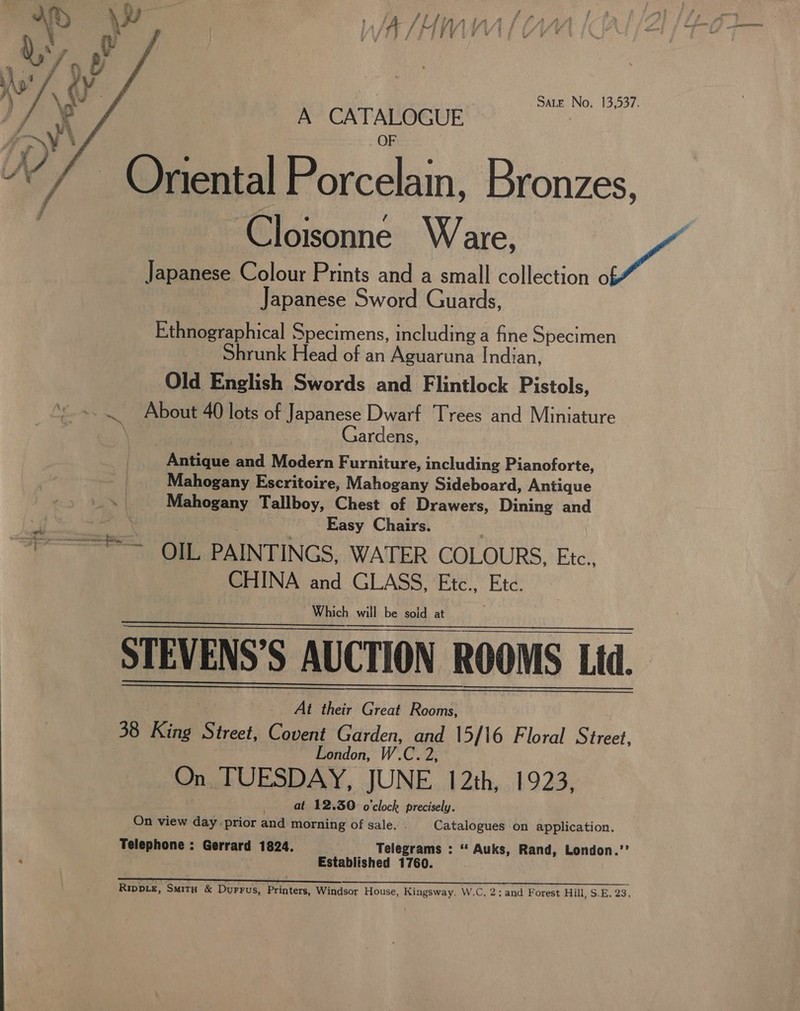 Sate No. 13,537. A CATALOGUE  Oriental Porcelain, Bronzes, ‘Cloisonné Ware, et Japanese Colour Prints and a small collection o Japanese Sword Guards, Ethnographical Specimens, including a fine Specimen Shrunk Head of an Aguaruna Indian, Old English Swords and Flintlock Pistols, ~..~ About 40 lots of Japanese Dwarf Trees and Miniature Gardens, Antique and Modern Furniture, including Pianoforte, Mahogany Escritoire, Mahogany Sideboard, Antique Mahogany Tallboy, Chest of Drawers, Dining and Easy Chairs. ~“? =~ OIL PAINTINGS, WATER COLOURS, Etc, CHINA and GLASS, Etc., Ete. Which will be sold at STEVENS’S AUCTION ROOMS Lid. At their Great Rooms, 38 King Fi cet Covent Garden, aid 15/16 Floral Street, London, On TUESDAY, JUNE 12th, 1923, at 12.30 o'clock precisely. On view day prior and morning of sale. . Catalogues on application. Telephone : Gerrard 1824. Telegrams : ‘“ Auks, Rand, London.’’ Established 1760.      Rippie, Smitx &amp; Durrus, Printers, Windsor House, Kingsway. W.C, 2; and Forest Hill, S.E. 23,