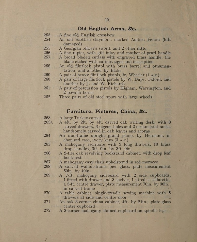 254 255 256 257 258 259 260 261 262 263 263A 264 265 266 267 268 269 270 271 272 42 Old English Arms, &amp;e. An old Scottish claymore, marked Andrea Ferara (hilt damaged) A Georgian officer’s sword, and 2 other ditto A fine rapier, with gilt inlay and mother-of-pearl handle A broad bladed cutlass with engraved brass handle, the blade etched with curious signs and inscription An old flintlock pistol with brass barrel and ornamen- tation, and another by Blake A pair of heavy flintlock pistols, by Wheeler (1 A.F.) A pair of large flintlock pistols by W. Dupe, Oxford, and another by J. and W. Richards A pair of percussion pistols by Higham, Warrington, and 2 powder horns Three pairs of old steel spurs with large wheels Furniture, Pictures, China, &amp;c. A large Turkey carpet A 4ft. by 2ft. by 4ft. carved oak writing desk, with 8 carved drawers, 3 pigeon holes and 2 ornamental racks, handsomely carved in oak leaves and acorns An iron-frame upright grand piano, by Hermann, in ebonized case, ivory keys (3 A.F.) A mahogany escritoire with 3 long drawers, 10 brass drop handles, 3ft. 9in. by 3ft. Qin. A 2-tier oak revolving bookstand cabinet, with drop leaf book-rest A mahogany easy chair upholstered in red morocco 50in. by 40in. A 7-ft. mahogany aebeard with 2 side cupboards, 1 fitted with drawer and 3 shelves, 1 fitted as cellarette, a 3-{t. centre drawer, plate measurement 70in. by 30in., in carved frame A table cabinet, single- -treadle sewing machine with 5 drawers at side and centre door An oak 3-corner china cabinet, 4ft. by 21in., plate-glass centre cupboard A 3-corner mahogany stained cupboard on spindle legs
