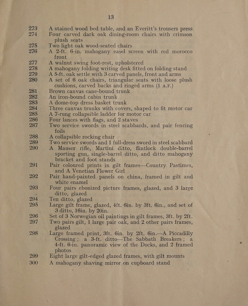 273 274 2795 276 277 278 279 280 281 282 283 284 285 286 287 288 289 290 291 292 293 294 295 296 297 298 Ae 300 13 A stained wood bed table, and an Everitt’s trousers press Four carved dark oak dining-room chairs with crimson plush seats Two light oak wood-seated chairs A 2-ft. 6-in. mahogany easel screen with red morocco front A walnut swing foot-rest, upholstered A 5-ft. oak settle with 3 carved panels, front and arms A set of 6 oak chairs, triangular seats with loose plush cushions, carved backs and ringed arms (1 A.F.) Brown canvas cane-bound trunk An iron-bound cabin trunk A dome-top dress basket trunk Three canvas trunks with covers, shaped to fit motor car A 7-rung collapsible ladder for motor car Four lances with flags, and 2 staves Two service swords in steel scabbards, and pair fencing foils A collapsible rocking chair Two service swords and 1 full-dress sword in steel scabbard A Mauser rifle, Martini ditto, flintlock double-barrel sporting gun, single-barrel ditto, and ditto mahogany bracket and foot stands Pair coloured prints in gilt frames—-Country Pastimes, and A Venetian Flower Girl Pair hand-painted panels on china, framed in gilt and white enamel Four pairs ebonized picture frames, glazed, and 3 large ditto; glazed Ten ditto, glazed Large gilt frame, glazed, 4ft. 6in. by 3ft. 6in., and set of 3 ditto, 16in. by 20in. Set of 3 Norwegian oil paintings in gilt frames, 3ft. by 2ft. Two pairs gilt, 1 large pair oak, and 2 other pairs frames, glazed Large framed print, 3ft. 6in. by 2ft. 6in.—A Piccadilly Crossing ; a 3-ft. ditto—The Sabbath Breakers; a 4-ft. 6-in. panoramic view of the Docks, and 2 framed photos Eight large gilt-edged glazed frames, with gilt mounts A mahogany shaving mirror on cupboard stand