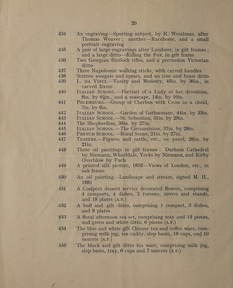 434 435 436 437 438 439 440 441 442 443 444 445 446 447 448 450 452 453 454 455 20 An engraving—Sporting subject, by R. Woodman, after Thomas Weaver; another—Racehorse, and a small portrait engraving A pair of large engravings after Landseer, in gilt frames ; and a large ditto—Killing the Fox, in gilt frame Two Georgian flintlock rifles, and a percussion Victorian ditto Three Napoleonic walking sticks, with carved handles Sixteen assegais and spears, and an iron and brass ditto L. pa Vinci.—Vanity and Modesty, 45in. by 36in., in carved frame ITALIAN SCHOOL.—Portrait of a Lady at her, devotions, Sin. by 64in., and a seascape, 14in. by 10in. POLEMBURG. —Group of Cherbus with Cross in a Ei: 7in. by 6in. ITALIAN SCHOOL.—Garden of Gethsemane, 44in. by 33in. ITALIAN SCHOOL.—St. Sebastian, 3lin. by 25in. The Shepherdess, 35in. by 27in. ITALIAN SCHOOL.—The Circumcision, 37in. by 28in. FRENCH SCHOOL.—Rural Scene, 2lin. by 27in. TENIERS.—Figures and cattle, etc., on panel, 26in. by 21in. Three oil paintings in gilt frames: Durham Cathedral by Niemann, Wharfdale, Yorks by Niemann, and Kirby Overblow by Fuch A printed silk picture, 1832—Views of London, etc., in oak frame An oil painting—Landscape and stream, signed M. H., 1881 A Coalport dessert service decorated flowers, comprising 4 comports, 4 dishes, 2 tureens, covers and stands, and 18 plates (A.F.) A buff and gilt ditto, comprising 1 comport, 3 dishes, and 8 plates A floral afternoon tea set, comprising tray and 15 pieces, and green and white ditto, 6 pieces (A.F.) The blue and white gilt Chinese tea and coffee ware, com- prising milk jug, tea caddy, slop basin, 16 cups, and 10 saucers (A.F.) The black and gilt ditto tea ware, comprising milk jug, slop basin, tray, 6 cups and 7 saucers (A.F.)