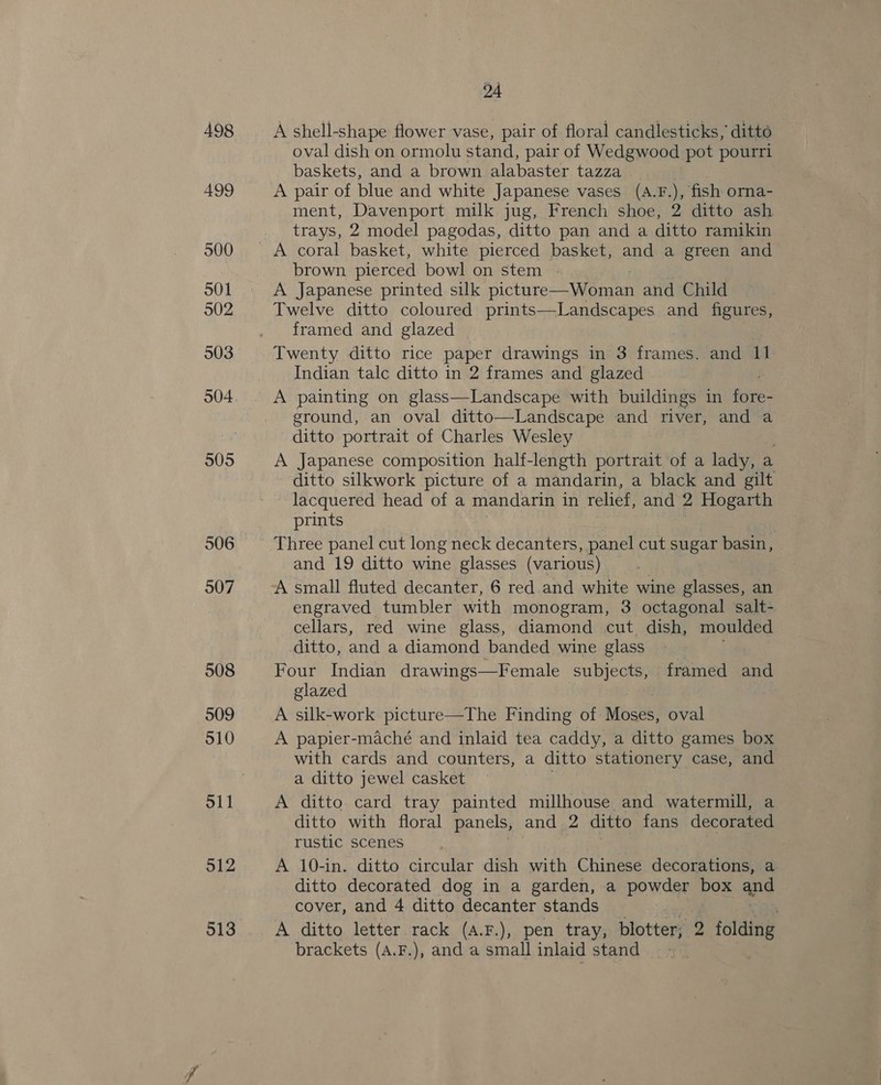 498 499 500 O01 902 903 904 9095 506 907 508 509 510 o11 512 513 24 A shell-shape flower vase, pair of floral candlesticks, ditto oval dish on ormolu stand, pair of Wedgwood pot pourri baskets, and a brown alabaster tazza A pair of blue and white Japanese vases (A.F.), fish orna- ment, Davenport milk jug, French shoe, 2 ditto ash trays, 2 model pagodas, ditto pan and a ditto ramikin A coral basket, white pierced basket, and a green and brown pierced bowl on stem - | A Japanese printed silk picture—Woman and Child Twelve ditto coloured prints—Landscapes and figures, framed and glazed Twenty ditto rice paper drawings in 3 frames. and re Indian talc ditto in 2 frames and glazed A painting on glass—Landscape with buildings in ites ground, an oval ditto—Landscape and river, and a ditto portrait of Charles Wesley A Japanese composition half-length portrait of a lady, a ditto silkwork picture of a mandarin, a black and gilt lacquered head of a mandarin in relief, and “ Hogarth prints Three panel cut long neck decanters, panel cut sugar basin, and 19 ditto wine glasses (various) A small fluted decanter, 6 red and white wine glasses, an engraved tumbler with monogram, 3 octagonal salt- cellars, red wine glass, diamond cut dish, moulded ditto, and a diamond banded wine glass Four Indian drawings—Female subjects, framed and glazed A silk-work picture—The Finding of Moses, oval A papier-maché and inlaid tea caddy, a ditto games box with cards and counters, a ditto stationery case, and a ditto jewel casket A ditto card tray painted millhouse and watermill, a ditto with floral panels, and 2 ditto fans decorated rustic scenes A 10-in. ditto circular dish with Chinese decorations, a. ditto decorated dog in a garden, a powder box and cover, and 4 ditto decanter stands ' A ditto letter rack (a.F.), pen tray, blotter; 2 ne brackets (A.F.), and a small inlaid stand