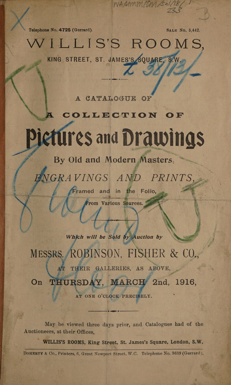       Telephone No. 4725 reamed), ’ SALE No, 5,442. WILLIS’S ROOMS, “KING. STREET, ST. JAMES’   A GATALOGUE OF COLLECTION OF res and Drawings By Old and Yee Masters, wi,   ; we On A : bre 1916, Uy ban A ONE O ‘CLOCK PREC ELY. . ie May be viewed three days prior, and Catalogues had of the Le Auctioneers, at their Offices, rs rf ¢ | &amp; e we WILLIS’S ROOMS, King Street, St. James’s Square, London, S.W. DoHERTY &amp; Co., Printers, 6, Great Newport Street, W.C. Telephone No. 3639 (Gerrard),  