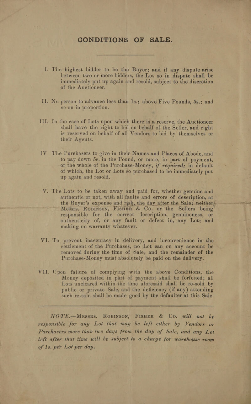 CONDITIONS OF SALE.  I. The highest bidder to be the Buyer; and if any dispute arise between two or more bidders, the Lot so in dispute shall be immediately put up again and resold, subject to the discretion of the Auctioneer. II. No person to advance less than 1s.; above Five Pounds, 5s.; and s9 on in proportion. III. In the case of Lots upon which there is a reserve, the Auctioneer shall have the right to bid on behalf of the Seller, and right is reserved on behalf of all Vendors to bid by themselves or their Agents. IV The Purchasers to give in their Names and Places of Abode, and to pay down 5s. in the Pound, or more, in part of payment, or the whole of the Purchase-Money, if required; in default of which, the Lot or Lots so purchased to be immediately put up again and resold. V. The Lots to be taken away and paid for, whether genuine and authentic or not, with all faults and errors of description, at Messrs. Rosinson, FisHeR &amp; Co. or the Sellers being responsible for the correct description, genuineness, or authenticity of, or any fault or defect in, any Lot; and making no warranty whatever. VI. To prevent inaccuracy in delivery, and inconvenience in the settlement of the Purchases, no Lot can on any account be removed during the time of Sale; and the remainder of the Purchase-Money must absolutely be paid on the delivery. VII. Upen failure of compiying with the above Conditions, the Money deposited in part of payment shall be forfeited; all Lots uncleared within the time aforesaid shall be re-sold by public or private Sale, and the deficiency (if any) attending such re-sale shall be made good by the defaulter at this Sale.    NOTE.—Messrs. Ropinson, FisHEeR &amp; Co. will not be responsible for any Lot that may be left either by Vendors or Purchasers more than two days from the day of Sale, and any Lot left after that time will be subject to a charge for warehouse room of 1s. per Lot per day,