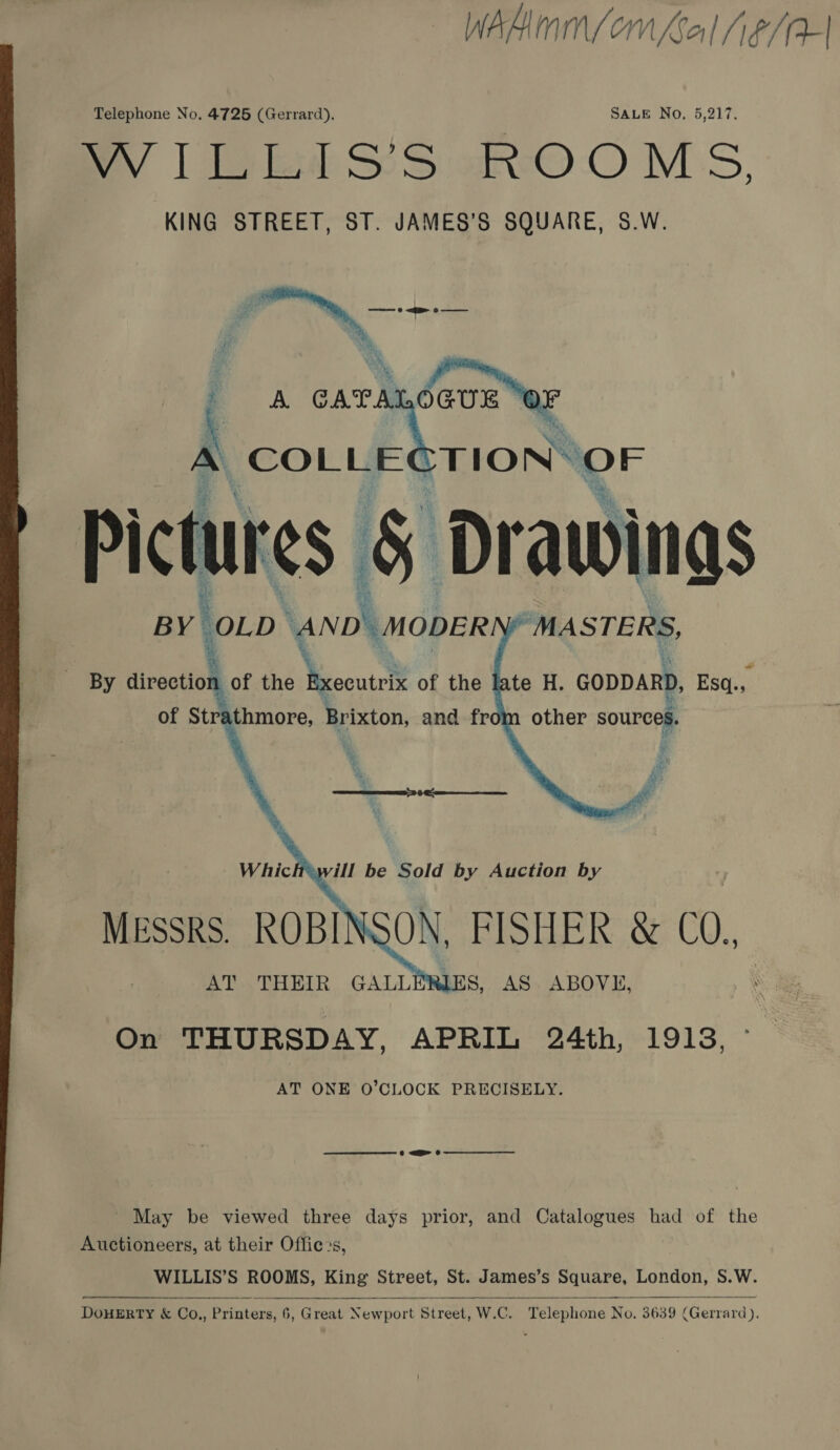 Whim /(on fal e/Al Telephone No. 4725 (Gerrard). SALE No. 5,217, w/ | kad SS aR2O-.0 MS. KING STREET, ST. JAMES’S SQUARE, S.W.  Pict Ines § Da awings py (ou \awol\ nope “MASTERS,    te H. GODDARD, Esq., other SOUrceme On THURSDAY, APRIL 24th, 1913, AT ONE O'CLOCK PRECISELY. ——SSe = § LE 6 May be viewed three days prior, and Catalogues had of the Auctioneers, at their Offie&gt;s, WILLIS’S ROOMS, King Street, St. James’s Square, London, S.W.  DoHERTY &amp; Co.,, Printers, 6, Great New port Street, W. C. ‘Telephone No. 3639 (Gerrard).