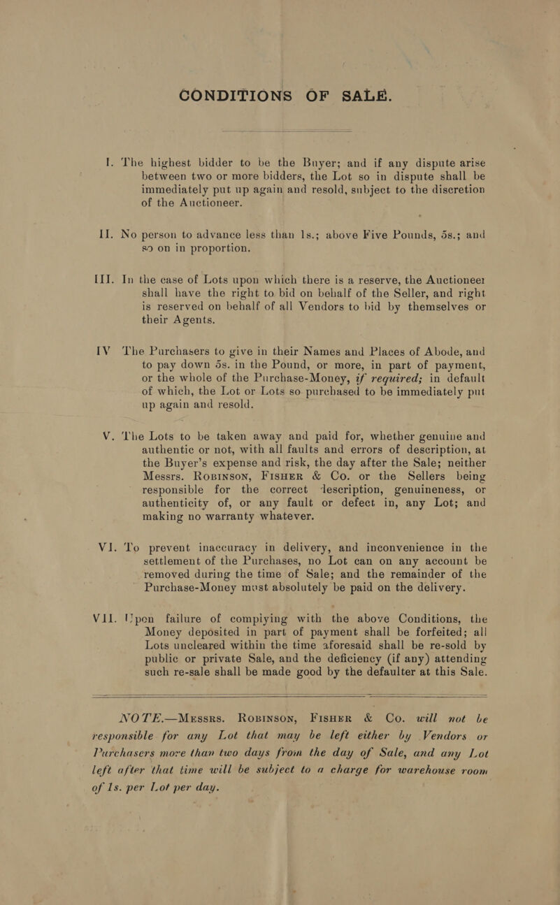 IV CONDITIONS OF SALE.  between two or more bidders, the Lot so in dispute shall be immediately put up again and resold, subject to the discretion of the Auctioneer. No person to advance less than 1s.; above Five Pounds, 5s.; and s) on in proportion. In the case of Lots upon which there is a reserve, the Auctionee shall have the right to bid on behalf of the Seller, and right is reserved on behalf of all Vendors to bid by themselves or their Agents. The Purchasers to give in their Names and Places of Abode, and to pay down ds. in the Pound, or more, in part of payment, or the whole of the Purchase-Money, if required; in default of which, the Lot or Lots so. purchased to be immediately put up again and resold. | authentic or not, with all faults and errors of description, at the Buyer’s expense and risk, the day after the Sale; neither Messrs. Roprinson, FisHeR &amp; Co. or the Sellers being responsible for the correct description, genuineness, or authenticity of, or any fault or defect in, any Lot; and making no warranty whatever. To prevent inaccuracy in delivery, and inconvenience in the settlement of the Purchases, no Lot can on any account be removed during the time of Sale; and the remainder of the Purchase-Money must absolutely be paid on the delivery. IYpen failure of compiying with the above Conditions, the Money deposited in part of payment shall be forfeited; all Lots uncleared within the time aforesaid shall be re-sold by public or private Sale, and the deficiency (if any) attending such re-sale shall be made good by the defaulter at this Sale.     NOTE.—Messrs. Ropinson, FisHeR &amp; Co. will not be