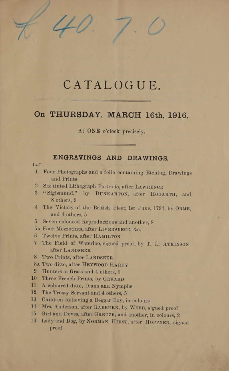  Ce ale OG: Oak,   At ONE o’clock precisely.   ENGRAVINGS AND DRAWINGS. Four Photographs and a folio containing Etching, Drawings and Prints Six tinted Lithograph Portraits, after LAWRENCE “Sigismund,” by DUNKARTON, after HOGARTH, and 8 others, 9 The Victory of the British Fleet, lst June, 1794, by ORME, and 4 others, 5 Seven coloured Reproductions and another, 8 Four Mezzotints, after LIVERSEEGE, &amp;c. Twelve Prints, after HAMILTON The Field of Waterloo, signed proof, by T. L. ATKINSON after LANDSEER Two Prints, after LANDSEER Two ditto, after HEYWooD HARDY Hunters at Grass and 4 others, 5 Three French Prints, by GERARD A coloured ditto, Diana and Nymphs The Trusty Servant and 4 others, 5 Children Relieving a Beggar Boy, in colours Girl and Doves, after GREUZE, and another, in colours, 2 Lady and Dog, by NORMAN Hirst, after HOPPYER, signed proof