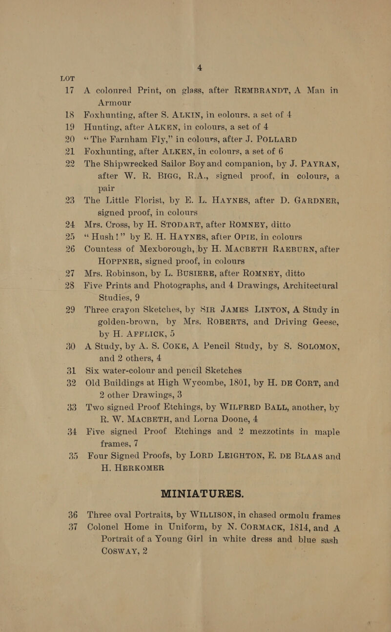 36 ad 4 A coloured Print, on glass, after REMBRANDT, A Man in Armour Foxhunting, after S. ALKIN, in eolours, a set of 4 Hunting, after ALKEN, in colours, a set of 4 “The Farnham Fly,” in colours, after J. POLLARD Foxhunting, after ALKEN, in colours, a set of 6 The Shipwrecked Sailor Boy and companion, by J. PAYRAN, after W. R. BieGc, R.A., signed proof, in colours, a pair The Little Florist, by EK. L. HAYNES, after D. GARDNER, signed proof, in colours Mrs. Cross, by H. STODART, after ROMNEY, ditto ‘“ Hush!” by E. H. HAYNES, afier OPIE, in colours Countess of Mexborough, by H. MACBETH RAEBURN, after HoppPNER, signed proof, in colours Mrs. Robinson, by L. BUSIERE, after ROMNEY, ditto Five Prints and Photographs, and 4 Drawings, Architectural Studies, 9 Three crayon Sketches, by SIR JAMES LINTON, A Study in golden-brown, by Mrs. ROBERTS, and Driving Geese, by H. AFFLICK, 5 A Study, by A. 8. CoKg, A Pencil Study, by 8S. SoLomon, and 2 others, 4 Six water-colour and pencil Sketches Old Buildings at High Wycombe, 1801, by H. DE CorT, and 2 other Drawings, 3 Two signed Proof Etchings, by WILFRED BALL, another, by R. W. MACBETH, and Lorna Doone, 4 Five signed Proof Etchings and 2 mezzotints in maple frames, 7 Four Signed Proofs, by LORD LEIGHTON, E. DE BLAAS and H. HERKOMER MINIATURES. Three oval Portraits, by WILLISON, in chased ormolu frames Colonel Home in Uniform, by N. CORMAOK, 1814, and A Portrait of a Young Girl in white dress and blue sash Cosway, 2 ;