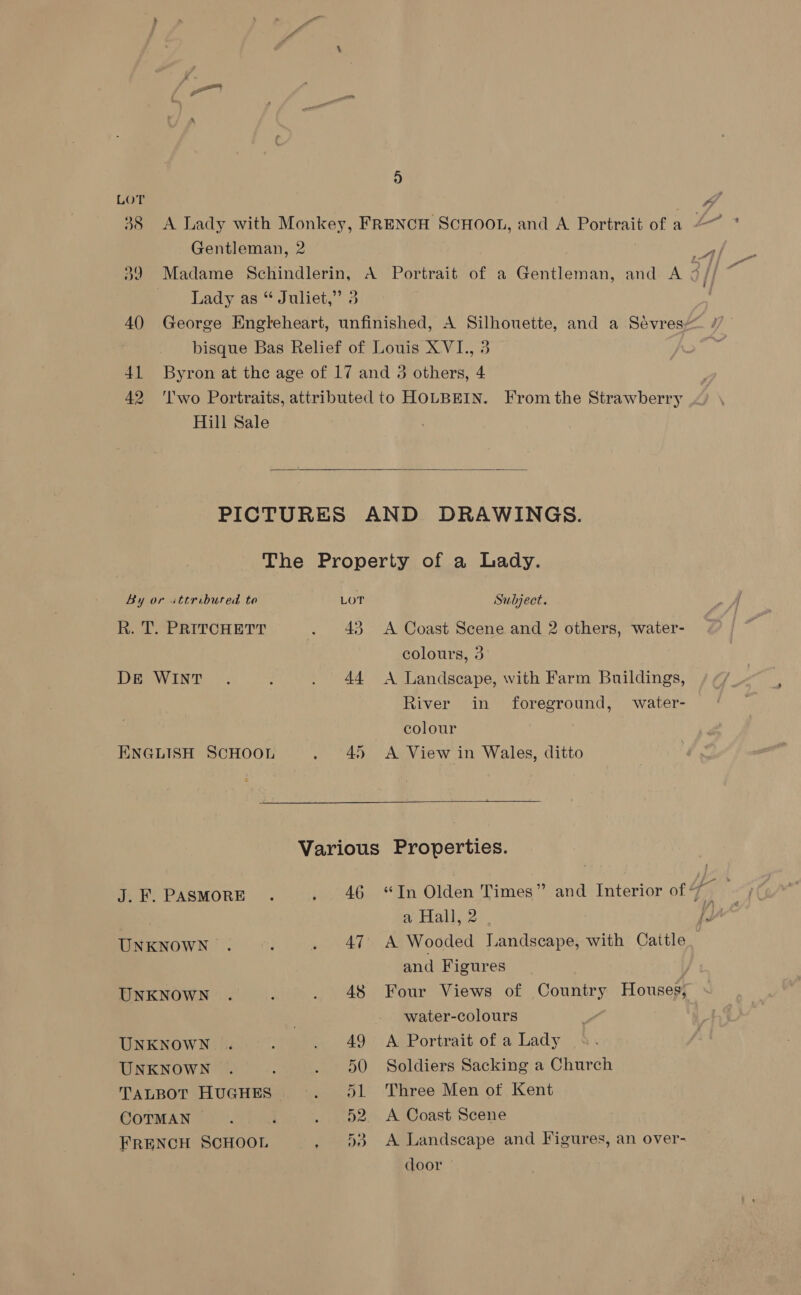 4) Hill Sale 2 |  By or uttribured to R. T. PRITCHETT DE WINT ENGLISH SCHOOL J. F. PASMORE UNKNOWN UNKNOWN UNKNOWN UNKNOWN COTMAN j FRENCH SCHOOL LOT 43 Sulject. A Coast Scene and 2 others, water- colours, 3 A Landscape, with Farm Buildings, River in foreground, water- colour A View in Wales, ditto 46 47 48 “Tn Olden Times” and Interior of wi a Hall, 2 . fs A Wooded Landscape, with Cattle and Figures Four Views of Country Houses, water-colours A Portrait of a Lady Soldiers Sacking a Church Three Men ot Kent A Coast Scene A Landscape and Figures, an over- door