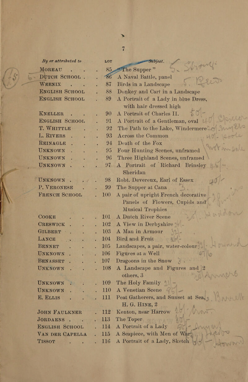  WEENIX : ENGLISH SCHOOL ENGLISH SCHOOL KNELLER . ENGLISH SCHOOL T. WHITTLE L. RIVERS REINAGLE UNKNOWN UNKNOWN UNKNOWN P. VERONESE COOKE CRESWICK GILBERT — . LANCE BENNET UNKNOWN BENASSET UNKNOWN UNKNOWN UNKNOWN K. ELLIS JOHN FAULKNER JORDAENS ENGLISH SCHOOL VAN DER CAPELLA TISSOT  114 115 116 Birds in a Landscape Donkey and Cart in a Landscape A Portrait of a Lady in blue Dress, with hair dressed high A Portrait of Charles IT. A Portrait of a Gentleman, oval Across the Common Death of the Fox Four Hunting Scenes, unframed Three Highland Scenes, unframed A Portrait of Richard Brinsley Sheridan Robt. Devereux, Karl of Essex The Supper at Cana | Panels of Flowers, Cupids and Musical ‘Trophies A Dutch River Scene A View in Derbyshire ° A Manin Armour +))\- Bird and Fruit 4 ae Landscapes, a pair, water-colour’ ) - Figures at a Well Ta Dragoons in the Snow : A Landscape and Figures and 2 others, 3 Ay The Holy Family \ - A Venetian Scene ar H. G. HINE, 2 Kenton, near Harrow The Toper A Portrait of a Lady cit] A Seapiece, with Men of War A Portrait of a Lady, Sketch f\+\- ” - =
