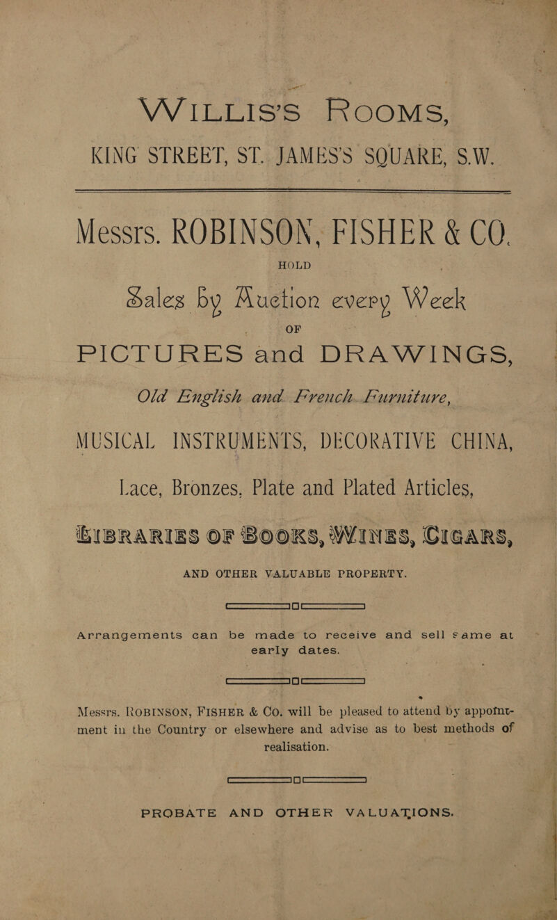 WiILLIS’S ROOMS, KING STREET, ST. JAMES'S SQUARE, S.W.  Messrs. ROBINSON, FISHER &amp; CO. HOLD Sales by AKuetion every Week PICTURES and DRAWINGS, Old English and. French. furuiture, MUSICAL INSTRUMENTS, DECORATIVE CHINA, lace, Bronzes, Plate and Plated Articles, i BRARIES OF Books, Wainss, CIGARS, AND OTHER VALUABLE PROPERTY. Ces Cece Arrangements can be made to receive and sell same at early dates. Wi semermewmmcems = 5 | m | 2 atscarrenae Messrs. ROBINSON, FISHER &amp; Co. will be pleased to attend by appotfnt- ment in the Country or elsewhere and advise as to best methods of realisation. SET a | (| ONC TE PROBATE AND OTHER VALUATIONS. 