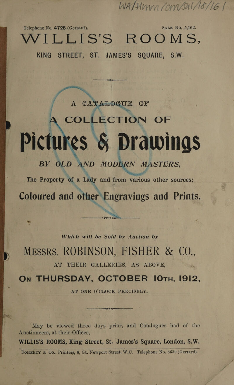 WAM SonwaAl/6/16 { Telephone No. 4725 (Gerrard). SALE No, 5,162. WYICErS’S. ROOMS, KING STREET, ST. JAMES’S SQUARE, S.W. j er CATALOGUE OF COLLECTION OF Pictures 5 Drawings BY OLD AND MODERN MASTERS,  The Ee of a Lay and from various other sources; Coloured and other Engravings and Prints. Ra, »  Which will be Sold by Auction by MESSRS. ROBINSON, FISHER &amp; CO., AT THEIR GALLERIES, AS ABOVE, On THURSDAY, OCTOBER [Orth, I9I2, AT ONE O’CLOCK PRECISELY. May be viewed three days prior, and Catalogues had of the Auctioneers, at their Offices, WILLIS’S ROOMS, King Street, St. James’s Square, London, S.W. DOHERTY &amp; CO.,, Printers, 6, Gt. Newport Street, W.C. Telephone No. 3639 (Gerrard).  