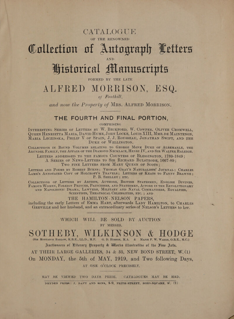 CATALOGU E OF THE RENOWNED Collection of Autograph Letters AND Historical Manuscripts FORMED BY THE LATE ALFRED MORRISON, ESQ. of Fonthill, and now the Property of Mrs. ALFRED MORRISON. THE FOURTH AND FINAL PORTION, COMPRISING INTERESTING SERIES OF LeTrTeRs By W. Beckrorp, W. Cowper, OLIVER CROMWELL, QurEN Henrietra Maria, Davin Humes, JoHn Lock, Louis XIII, Mme. pg MAINTENON, Maria LECZINSKA, Pamir V or SPAIN, J.J. Rousseau, JONATHAN SWIFT, AND THE DouKkeE or WELLINGTON. CoLLEcTIONS IN BouNnD VOLUMES RELATING TO GEORGE Monk DUKE oF ALBEMARLE, THE ARUNDEL FAMILY, THE AFFAIR OF THE DIAMOND NECKLACE, HENRI IV, AND SiR WALTER RALEIGH. LETTERS ADDRESSED TO THE FAMOUS COUNTESS OF BLESSINGTON, 1789- 1849 ; A Series oF News-Letrers to Str RicHarp BuLstTropg, 1667- 89; Two FINE LETTERS FROM Mary QUEEN OF Scots ; Lerrers AND Poems BY Ropert Burns; THOMAS GRAyY’S NATURALISTS’ Tee ese CHARLES Lamp’s ANNoTATED Copy oF Hoxtcror?’s TRAVELS; LETTERS OF Keats to FaNNy BrRAwWNE; P. B. SHELLEY ; ETC. CoLLEcTIONS oF LETTERS By ARTISTS, AUTHORS, BrITISH STATESMEN, ENne@LisH Drvinzs, Famous Women, ForEIGN PRINCES, PRINCESSES, AND STATESMEN, ACTORS IN THE REVOLUTIONARY AND NapoLEoNntic Drama, Lawyers, MILiraRy AND Naval COMMANDERS, ROYALTIES, SCIENTISTS, THEATRICAL CELEBRITIES, ETC. ; AND THE HAMILTON-NELSON PAPERS, including the early Letters of Emma Hart, afterwards Lapy Hamitton, to CHARLES GREVILLE and her husband, and an extraordinary series of NELSoN’s LETTERS to her.  WHICH WILL BE SOLD RY AUCTION BY MESSRS. SOTHEBY, WILKINSON &amp; HODGE (Sir Monraaurk Bartow, K.B.E. eye De MEP: G. D. Hopson, M.A. &amp; Magsor F. W. Warr, O.B.E., M.C,) Auctioneers of Literary Property &amp; Works illustrative of the Fine Arts, AT THEIR LARGE GALLERIES, 34 &amp; 35, NEW BOND STREET, W. (1) On MONDAY, the 5th of MAY, 1919, and Two following Days, AT ONE O'CLOCK PRECISELY. MAY BE VIEWED ‘'r'WO DAYS PRIOR, CATALOGUES MAY BE HAD, pitas ARR ak ae ERE aol ei RR toa DRYDEN PRESS: J. DAVY AND SONS, 8-9, FRITH-STREET, SOHN-SQUARR, W. (1)  