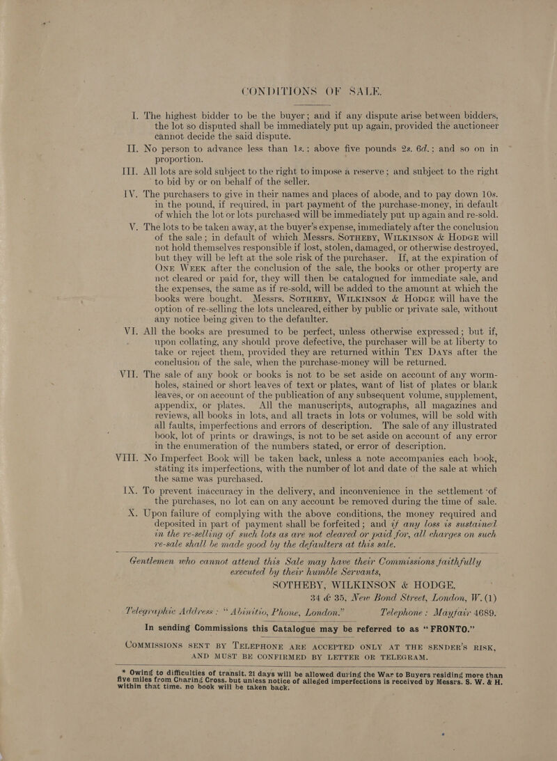 CONDITIONS OF SALE. I. The highest bidder to be the buyer; and if any dispute arise between bidders, the lot so disputed shall be immediately put up again, provided the auctioneer cannot decide the said dispute. IT. No person to advance less than 1s.; above five pounds 2s. 6d.; and so on in proportion. III. All lots are sold subject to the right to impose a reserve ; and subject to the right | to bid by or on behalf of the seller. [V. The purchasers to give in their names and places of abode, and to pay down 10s. in the pound, if required, in part payment of the purchase-money, in default of which the lot or lots purchased will be immediately put up again and re-sold. V. The lots to be taken away, at the buyer’s expense, immediately after the conclusion of the sale; in default of which Messrs. SorHEBy, WILKINSON &amp; Hopee will not hold themselves responsible if lost, stolen, damaged, or otherwise destroyed, but they will be left at the sole risk of the purchaser. If, at the expiration of OnE WEEK after the conclusion of the sale, the books or other property are net cleared or paid for, they will then be catalogued for immediate sale, and the expenses, the same as if re-sold, will be added to the amount at which the books were bought. Messrs. SoTHEBY, WILKINSON &amp; HopaGe will have the option of re- selling the lots uncleared, either by public or DESH e sale, without any notice being given to the defaulter. VI. All the books are presumed to be perfect, unless otherwise expressed ; but if, upon collating, any should prove defective, the purchaser will be at liberty to take or reject them, provided they are returned within TEN Days after the conclusion of the sale, when the purchase-money will be returned. VII. The sale of any book or books is not to be set aside on account of any worm- holes, stained or short leaves of text or plates, want of list of plates or blank leaves, or on account of the publication of any subsequent volume, supplement, appendix, or plates. All the manuscripts, autographs, all magazines and reviews, all books in lots, and all tracts in lots or volumes, will be sold with all faults, imperfections and errors of description. The sale of any illustrated book, lot of prints or drawings, is not to be set aside on account of any error in the enumeration of the numbers stated, or error of description. VIII. No Imperfect Book will be taken back, unless a note accompanies each book, stating its imperfections, with the number of lot. and date of the sale at which the same was purchased. IX. To prevent inaccuracy in the delivery, and inconvenience in the settlement ‘of the purchases, no lot can on any account be removed during the time of sale. X. Upon failure of complying with the above conditions, the money required and deposited in part of payment shall be forfeited; and 7f any Joss is sustained in the re-selling of such lots as are not cleared or paid for, all charges on such re-sale shall be made good by the defaulters at this sale. Saati oh who cannot attend this ‘Sale may have their Comino Jaithfully executed by their humble Servants, SOTHEBY, WILKINSON &amp; HODGE, 34 &amp; 35, New Bond Street, London, W. (1) Telegraphic Address ; “ Abinitio, Phone, London. is Telephone: Mayfair 4689.   In sending Commissions this Catalogue may be ‘referred to as “FRONTO.”  a “] =] COMMISSIONS SENT BY TELEPHONE ARE ACCEPTED ONLY AT THE SENDER’S RISK, AND MUST BE CONFIRMED BY LETTER OR TELEGRAM.  enon raat a Hidetoyafae ele _ days ibe bs peak duy ing the War to Buyers residing more ian) ss. but-unless notice o 1 within tho tive. ne bode wilt he cee tes alleged imperfections is received by Messrs. S. W. &amp; H.