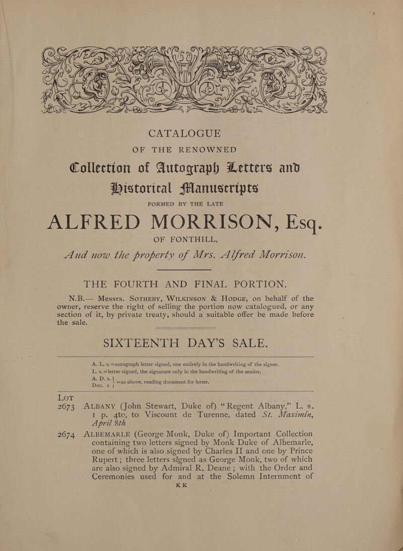  OF THE RENOWNED Collection of Autograph Letters and Historical Manuscripts FORMED BY THE LATE. ALFRED MORRISON, Esq. OF FONTHILL, And now the property of Mrs. Alfred Morrison. PEE OPOWR TES AND! ENR SOR TON . N.B.—- Messrs. SOTHEBY, WILKINSON &amp; Honpcg, on behalf of the owner, reserve the right of selling the portion now catalogued, or any section of it, by private treaty, should a suitable offer be made before the sale.   SIXTEENTH DAY’S SALE.   A. L. s.=autograph letter signed, one entirely in the handwriting of the signer. L, s.=letter signed, the signature only in the handwriting of the sender. ALD vs: \ as above, reading document for letter. IDTofes Ly  LOT 2673 ALBANY (John Stewart, Duke of) “Regent Albany,” L. s. I p. 4te, to Viscount de Turenne, dated St MWaxrimin, April 8th 2674 ALBEMARLE (George Monk, Duke of) Important Collection containing two letters signed by Monk Duke of Albemarle, one of which is also signed by Charles II and one by Prince Rupert ; three letters signed as George Monk, two of which are also signed by Admiral R. Deane; with the Order and Ceremonies used for and at the Solemn Internment of KK