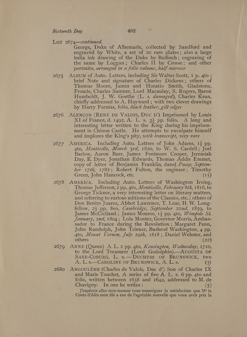 2675 2676 2677 2678 George, Duke of Unt hares collected by Sandford and engraved by White, a set of 20 rare plates; also a large india ink drawing of the Duke by Bulfinch; engraving of the same by Loggan; Charles II by Crosse; and other portraits, arranged im a folto volume, half morocco ALBUM of Auto. Letters, including Sir Walter Scott, I p. 4to ; brief Note and signature of Charles Dickens; others of Thomas Moore, James and Horatio Smith, Gladstone, Froude, Charles Sumner, Lord Macaulay, S. Rogers, Baron Humboldt, J. W. Goethe (L. s. damaged), Charles Kean, chiefly addressed to A. Hayward ; with two clever drawings by Harry Furniss, folio, dlack leather, gilt edges ALENCGON (RENE DE VALOIS, DUC D’) Imprisoned by Louis xX] of France, d. 1402; A. 1s, 35. pp. folio eA wenesand interesting letter written to the King during his imprison- ment in Chinon Castle. He attempts to exculpate himself and implores the King’s pity, wth transcript, very rare AMERICA. Including Auto. Letters of John Adams, 1% pp. 4to, Montizillo, March 3rd, 1820, to W. S. Cardell; Joel Barlow, Aaron Burr, James Fenimore Cooper, Jeremiah Day, E. Dyer, Jonathan Edwards, Thomas Addis Emmet, copy of letter of Benjamin Franklin, dated Passy, Septem- ber, 17th; 17825 Robert” Fulton, the enoincer- st imothy Green, John Hancock, etc. (15) AMERICA. Including Auto. Letters of Washington Irving, Thomas Jefferson, 2 pp. 4to, Monticello, February 8th, 1816, to George Ticknor, a very interesting letter on literary matters, and referring to various editions of the Classics, etc.; others of Don Benito Juarez, Abbot Lawrence, 7. Cear H.W. Long- fellow, 24 pp. 8vo, Cambridge, September 22nd, 1859, to James McClelland ; James Monroe, 14 pp. 4to, Wzmpole Sz. January, 2nd, 1804; Lola Montez, Governor Morris, Ambas- sador to France during the Revolution; Margaret Penn, John Randolph, John Trinker, Bushrod Washington, 4 pp. 4to, Mount Vernon, July 29th, 1818; Daniel Webster, and others 22) to the Lord Treasurer (Lord Godolphin)—AUGUSTA OF SAXE-COBURG, L. s.— DUCHESS OF BRUNSWICK, two A. L.s.—CAROLINE OF BRUNSWICK, A. L. s. (5) and Marie Touchet, A series of five A. L. s. 6 pp. 4to and folio, written between 1638 and 1642, addressed to M. de Chavigny. In one he writes: (5) J’espérois aller moy-mesme vous tesmoigner la satisfaction que Mr’ le Conte d’Alés mon fils a eue de l’agréable nouvelle que vous avés pris la