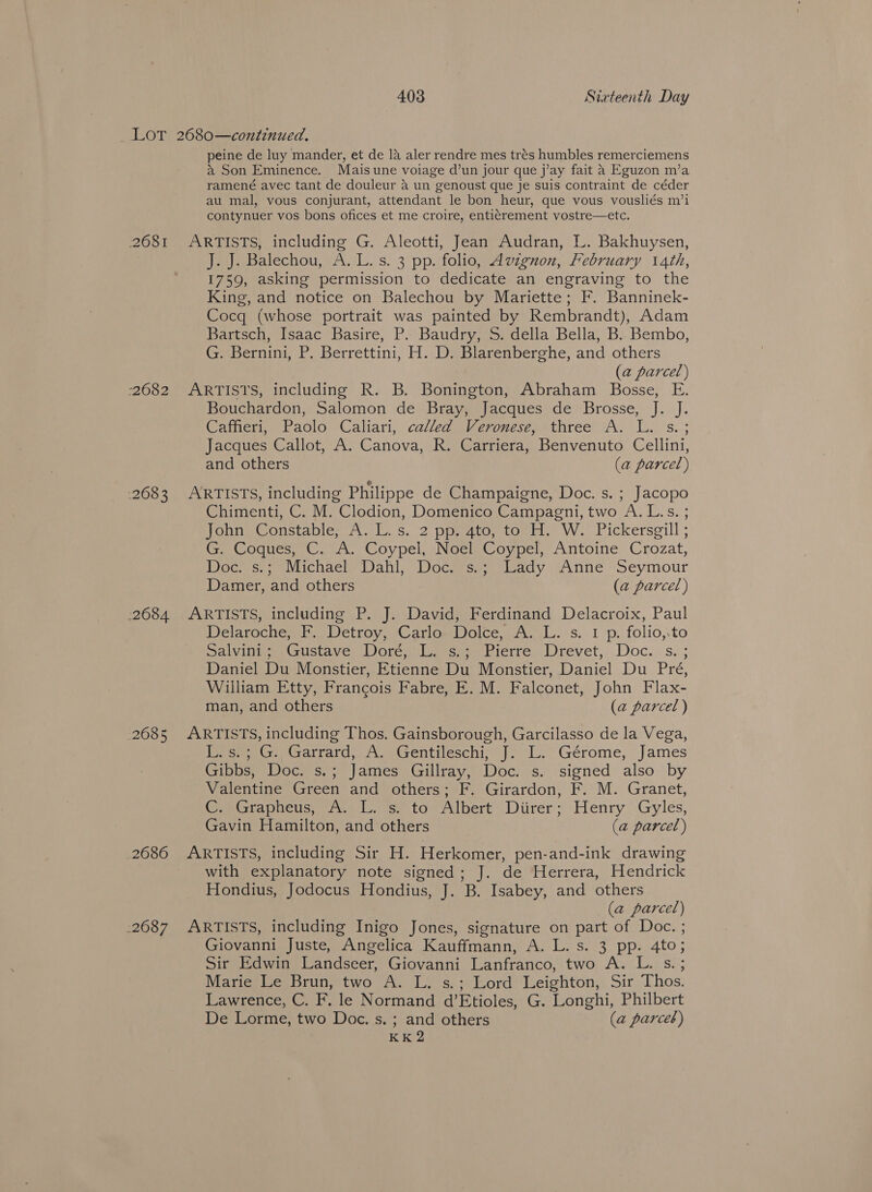 2681 -2682 268 3 2684 2685 2686 2687 peine de luy mander, et de 14 aler rendre mes trés humbles remerciemens } Son Eminence. Mais une voiage d’un jour que j’ay fait 4 Eguzon m’a ramené avec tant de douleur a un “genoust que je suis contraint de céder au mal, vous conjurant, attendant le bon heur, que vous vousliés m’i contynuer vos bons ofices et me croire, enti¢trement vostre—etc. ARTISTS, including G. Aleotti, Jean Audran, L. Bakhuysen, J. J. Balechou, A. L. s. 3 pp. folio, Avzgnuon, February 14th, 1759, asking permission to dedicate an engraving to the King, and notice on Balechou by Mariette; F. Banninek- Cocq (whose portrait was painted by Rembrandt), Adam Bartsch, Isaac Basire, P. Baudry, S. della Bella, B. Bembo, G. Bernini, P. Berrettini, H. D, Blarenberghe, and others (a parcel) ARTISTS, including R. B. Bonington, Abraham Bosse, E. Bouchardon, Salomon de Bray, Jacques de Brosse, J. J. Caffieri, Paolo Caliari, called Veronese, three A. L. s.; Jacques Callot, A. Canova, R. Carriera, Benvenuto Cellini, and others (a parcel) ARTISTS, including Philippe de Champaigne, Doc. s. ; Jacopo Chimenti, C. M. Clodion, Domenico Campagni, two A. L.s. ; wohne @onstable, 7\. 1. s. 2 ppeaco, torit. W.’ Pickersgill ; Gr Cogues, CC. A. Coypel, Neem Coypel, Antoine Crozat, Doce cen iichacls Dahl, Docuisessacy sAnne Seymour Damer, and others (a parcel) ARTISTS, including P. J. David, Ferdinand Delacroix, Paul Delaroche, F. Detroy, Carlo Dolce, Pas, 1p folio,.to Salvini ; Gustave Doren i liiie, Pierre Wrevets Toc. su; Daniel Du Monstier, Etienne Du Monstier, Daniel Du Pre, William Etty, Francois TDabreg ie. MM: Falconet, John Flax- man, and others (a parcel ) ARTISTS, including Thos. Gainsborough, Garcilasso de la Vega, gees Cx Garrard, Womesentiteseni: | “i. Gérome, James Gibbs, Doc. s. . James Gillray, Doc. s. signed also by Valentine Green and others; F. Girardon, F. M. Granet, Gymerapieus; (Ans. se ta Albert Diirer; Henry Gyles, Gavin Hamilton, and others (a parcel) ARTISTS, including Sir H. Herkomer, pen-and-ink drawing with explanatory note signed; J. de Herrera, Hendrick Hondius, Jodocus Hondius, J. B. Isabey, and others (a parcel) ARTISTS, including Inigo Jones, signature on part of Doc. ; Giovanni Juste, Angelica Kauffmann, A. L. s. 3 pp. 4to; Sir Edwin Landseer, Giovanni Lanfranco, two A. L. s.; Marie Le Brun, two A. L. s.; Lord Leighton, Sir Thos. Lawrence, C. F. le Normand d’Etioles, G. Longhi, Philbert De Lorme, two Doc. s. ; and others (a parce) KK 2