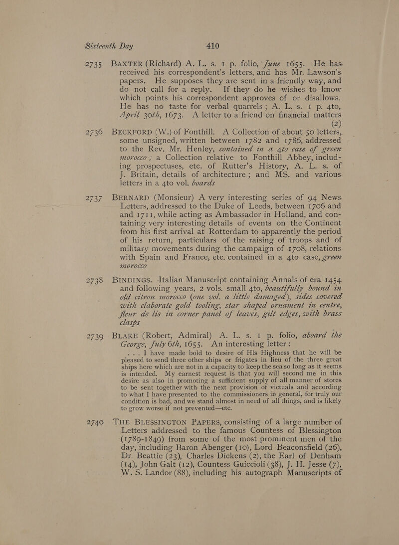 2735 BAXTER (Richard). A. L. s. 1 p. folio, *J/ume 1655. Heé has. received his correspondent’s letters, and has Mr. Lawson’s papers. He supposes they are sent in a friendly way, and do not call for a reply. If they do he wishes to know which points his correspondent approves of or disallows. He vhasienoe ‘taste foryverbalyquarrels aawelas.eitp.. 4.0, April 30th, 1673. A letter to a friend on financial matters. (2) 2736 BECKFORD (W.) of Fonthill. A Collection of about 50 letters, some unsigned, written between 1782 and 1786, addressed to the Rev. Mr. Henley, contained in a 4to case of green morocco , a Collection relative to Fonthill Abbey, includ- ile. prospectuses, ete, | Obsekwutters aristoryyaes lee soe J. Britain, details of architecture ; and MS. and various letters in a 4to vol. doards 2737 BERNARD (Monsieur) A very interesting series of 94 News Letters, addressed to the Duke of Leeds, between 1706 and and 1711, while acting as Ambassador in Holland, and con- taining very interesting details of events on the Continent from his first arrival at Rotterdam to apparently the period of his return, particulars of the raising of troops and of military movements during the campaign of 1708, relations with Spain and France, etc. contained in a 4to case, green morocco 2738 BINDINGS. Italian Manuscript containing Annals of era 1454 and following years, 2 vols. small 4to, deautzfully bound in old citron morocco (one vol. a little damaged), sides covered with elaborate gold tooling, star shaped ornament in centre, fleur de lis in corner panel of leaves, gilt edges, with brass clasps 2739 BLAKE (Robert, Admiral) A. L. s. 1 p. folio, aboard the George, July 6th, 1655. An interesting letter : I have made bold to desire of Hls Highness that he will be pleased to send three other ships or frigates in lieu of the three great ships here which are not in a capacity to keep the sea so long as it seems is intended. My earnest request is that you will second me in this desire as also in promoting a sufficient supply of all manner of stores to be sent together with the next provision of victuals and according to what I have presented to the commissioners in general, for truly our condition is bad, and we stand almost in need of all things, and is likely to grow worse if not prevented—etc. 2740 THE BLESSINGTON PAPERS, consisting of a large number of Letters addressed to the famous Countess of Blessington (1789-1849) from some of the most prominent men of the day, including Baron Abenger (10), Lord Beaconsfield (26), Dr. Beattie (23), Charles Dickens (2), the Earl of Denham (14), , John Galt (12), Countess Guiccioli (38), J. H. Jesse (7), W. 5. Landor (88), including his autograph Manuscripts of