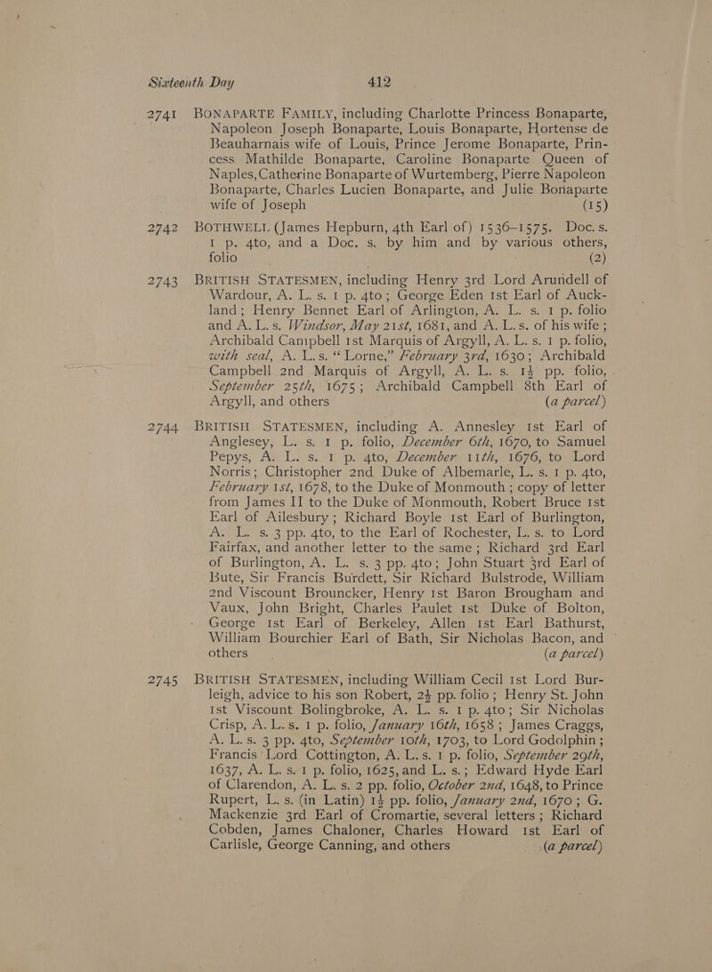 2741 Napoleon Joseph Bonaparte, Louis Bonaparte, Hortense de Beauharnais wife of Louis, Prince Jerome Bonaparte, Prin- cess Mathilde Bonaparte, Caroline Bonaparte Queen of Naples, Catherine Bonaparte of Wurtemberg, Pierre Napoleon Bonaparte, Charles Lucien Bonaparte, and Julie Bonaparte wife of Joseph (15) 2743 I p. 4to, and a Doc. s. by him and by various others, folio | (2) Wardour, A. L. s. I p. 4to; George Eden 1st Earl of Auck- land; ‘Henry: Bennet. Earl ofAriinoven, fe «Ls, tepe italia and A.L.s. Windsor, May 21st, 1681, and A. L.s. of his wife ; Archibald Campbell 1st Marquis of Argyll, A. L. s. 1 p. folio, with seal, A. L.s. ‘ Lorne,” february 3rd, 1630; Archibald Campbell 2nd Marquis of Argyll, A. L. s. 14 pp. folio, September 25th, 1675; Archibald Campbell 8th Earl of Argyll, and others (a parcel) Anglesey, L. s. 1 p. folio, December 6th, 1670, to Samuel Pepys; Ay L. s.. 1, peatopDecemben, ri thro 7onto. Lord Norris; Christopher 2nd Duke of Albemarle, L. s. I p. 4to, february ist, 1678, to the Duke of Monmouth ; copy of letter from James II to the Duke of Monmouth, Robert Bruce Ist Earl of Ailesbury ; Richard Boyle ist Earl of Burlington, Aas s. 3 pp. 4to, tosthe» Harlot Rochestenn cuetomecra Fairfax, and another letter to the same; Richard 3rd Earl of Burlington, A. L. s. 3 pp. 4to; John Stuart 3rd Earl of Bute, Sir Francis Burdett, Sir Richard Bulstrode, William 2nd Viscount Brouncker, Henry 1st Baron Brougham and Vaux, John Bright, Charles Paulet 1st Duke of Bolton, George Ist Earl of Berkeley, Allen Ist Earl Bathurst, William Bourchier Earl of Bath, Sir Nicholas Bacon, and others (a parcel) leigh, advice to his son Robert, 24 pp. folio; Henry St. John Ist Viscount Bolingbroke, A. L. s. I p. 4to; Sir Nicholas Crisp, A. L.s. 1 p. folio, January 16th, 1658 ; James Craggs, A. L.s. 3 pp. 4to, Sestember 1oth, 1703, to Lord Godolphin ; Francis Lord Cottington, A. L.s. 1 p. folio, September 29th, 1637, A. L. s.1 p. folio, 1625,and L. s.; Edward Hyde Earl of Clarendon, A. L. s. 2 pp. folio, October 2nd, 1648, to Prince Rupert, L. s. (in Latin) 14 pp. folio, /axuwary 2nd, 1670; G. Mackenzie 3rd Earl of Cromartie, several letters ; Richard Cobden, James Chaloner, Charles Howard tst Earl of Carlisle, George Canning, and others (a parcel)