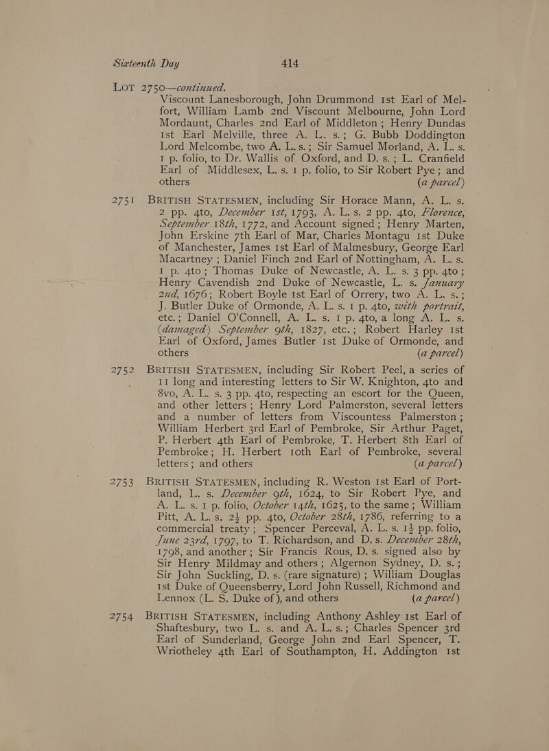 LOT 2750—continued. Viscount Lanesborough, John Drummond Ist Earl of Mel- fort, William Lamb 2nd Viscount Melbourne, John Lord Mordaunt, Charles 2nd Earl of Middleton ; Henry Dundas Ist Earl Melville, three A. L. s.; G. Bubb Doddington Lord Melcombe, two A. L.s.; Sir Samuel Morland, A. L. s. 1 p. folio, to Dr. Wallis of. Oxford, and D, s.; L. Cranfield Earl of Middlesex, L. s,'1'p. folio, to Sir Robert: Pye; and others (a parcel) 2751 BRITISH STATESMEN, including Sir Horace Mann, A. L, s. 2 pp. 4to, December? ist, 1702,.AwlLes2 pp. Ato, Alorerce, September 18th, 1772, and Account signed; Henry Marten, John Erskine 7th Earl of Mar, Charles Montagu 1st Duke of Manchester, James Ist Earl of Malmesbury, George Earl Macartney ; Daniel Finch 2nd Earl of Nottingham, A. L. s. I p. 4to; Thomas Duke of Newcastle, A. L. s. 3 pp. 4to; Henry Cavendish 2nd Duke of Newcastle, L. s. January 27a,1070; Robert Boylemst bar of@Orrerypatwou ews J. Butler Duke of Ormonde, A. L. s. I p. 4to, wzth portratt, etc. 7 Daniel O'Connell Age yssal- D2 4tomae lone es, (damaged) September 9th, 1827, etc.; Robert Harley Ist Earl of Oxford, James Butler 1st Duke of Ormonde, and others (a parcel) 2752 BRITISH STATESMEN, including Sir Robert Peel, a series of 11 long and interesting letters to Sir W. Knighton, 4to and 8vo, A. L. s. 3 pp. 4to, respecting an escort for the Queen, and other letters; Henry Lord Palmerston, several letters and a number of letters from Viscountess Palmerston ; William Herbert 3rd Earl of Pembroke, Sir Arthur Paget, P. Herbert 4th Earl of Pembroke, T. Herbert 8th Earl of Pembroke; H. Herbert toth Earl of Pembroke, several letters ; and others (a parcel) 2753 BRITISH STATESMEN, including R. Weston Ist Earl of Port- land, L. s. December oth, 1624, to Sir Robert Pye, and A. L. s. 1 p. folio, October 14th, 1625, to the same; William Pitt, A. L.s. 24 pp. 4to, October 28th, 1786, referring to a commercial treaty ; Spencer Perceval, A. L. s. 14 pp. folio, June 23rd, 1797, to T. Richardson, and D.s. December 28¢h, 1798, and another ; Sir Francis Rous, D.s. signed also by Sir Henry Mildmay and others; Algernon Sydney, D. s. ; Sir John Suckling, D. s. (rare signature) ; William Douglas Ist Duke of Queensberry, Lord John Russell, Richmond and Lennox (L. S. Duke of ), and others (a parcel) 2754 BRITISH STATESMEN, including Anthony Ashley 1st Earl of Shaftesbury, two L. s. and A. L.s.; Charles Spencer 3rd Earl of Sunderland, George John 2nd Earl Spencer, T. Wriotheley 4th Earl of Southampton, H. Addington Ist