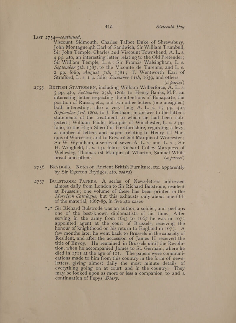 Viscount Sidmouth, Charles Talbot Duke of Shrewsbury, John Montague 4th Earl of Sandwich, Sir William Trumbull, Sir John Temple, Charles 2nd Viscount Townshend, A. L.s. 4 pp. 4to, an interesting letter relating to the Old Pretender; Sir William Temple, L.s.; Sir Francis Walsingham, L. s. September 5th, 1587, to the Vicomte de Turenne, and L. s. 2 pp. folio, August 7th, 1581; T. Wentworth Earl of Strafford, L. s. 1 p. folio, December 11th, 1639, and others (a parcel) 5 pp. 4to, September 25th, 1806, to Henry Banks, M.P. an interesting letter respecting the intentions of Bonaparte, the position of Russia, etc., and two other letters (one unsigned) Dolwmeintcresting.\ also, ai vermarioncm mrss 15 pp. 4to, September 3rd, 1802, to J. Bentham, in answer to the latter’s statements of the treatment to which he had been sub- jected ; William Paulet Marquis of Winchester, L. s. 2 pp. folio, to the High Sheriff of Hertfordshire, regarding a levy, a number of letters and papers relating to Henry ist Mar- quis of Worcester, and to Edward 2nd Marquis of Worcester ; sit W. Wyndham, a series of seven A. L. s. and L. s.; Sir H. Winefield, L. s. 1 p. folio; Richard Colley Marquess of Wellesley, Thomas tst Marquis of Wharton, Samuel Whit- bread, and others (a parcel) by Sir Egerton Brydges, 4to, boards almost daily from London to Sir Richard Bulstrode, resident at Brussels ; one volume of these has been printed in the Morrison Catalogue, but this exhausts only about one-fifth of the material, 1667-89, in five 4to cases Sir Richard Bulstrode was an author, a soldier, and perhaps one of the best-known diplomatists of his time. After serving in the army from 1643 to 1667 he was in 1673 appointed agent at the court of Brussels, receiving the honour of knighthood on his return to England in 1675. A few months later he went back to Brussels in the capacity of Resident, and after the accession of James II received the title of Envoy. He remained in Brussels until the Revolu- tion, when he accompanied James to St. Germain, where he died in 1711 at the age of 101. The papers were communi- cations made to him from this country in the form of news- letters, giving almost daily the most minute details of everything going on at court and in the country. They may be looked upon as more or less a companion to and a continuation of Pepys’ Diary.