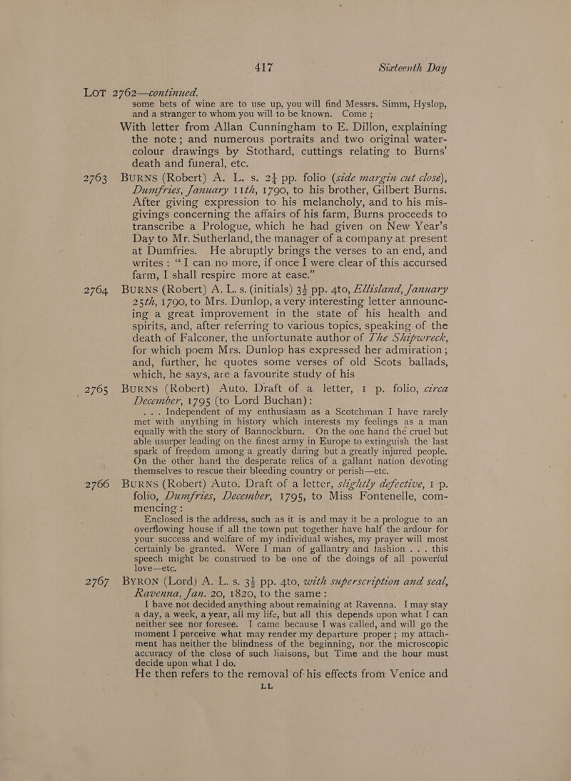 some bets of wine are to use up, you will find Messrs. Simm, Hyslop, and a stranger to whom you will to be known. Come ; the note; and numerous portraits and two original water- colour drawings by Stothard, cuttings relating to Burns’ death and funeral, etc. 2764 _ 2765 2766 2767 Dumfries, January 11th, 1790, to his brother, Gilbert Burns. After giving expression to his melancholy, and to his mis- givings concerning the affairs of his farm, Burns proceeds to transcribe a Prologue, which he had given on New Year’s Day to Mr. Sutherland, the manager of a company at present at Dumfries. He abruptly brings the verses to an end, and writes : ‘I can no more, if once I were clear of this accursed farm, I shall respire more at ease.” 25th, 1790, to Mrs. Dunlop, a very interesting letter announc- ing a great improvement in the state of his health and spirits, and, after referring to various topics, speaking of the death of Falconer, the unfortunate author of Zhe Shipwreck, for which poem Mrs. Dunlop has expressed her admiration ; and, further, he quotes some verses of old Scots ballads, which, he says, are a favourite study of his December, 1795 (to Lord Buchan): . Independent of my enthusiasm as a Scotchman I have rarely met with anything in history which interests my feelings as a man equally with the story of Bannockburn. On the one hand the cruel but able usurper leading on the finest army in Europe to extinguish the last spark of freedom among a greatly daring but a greatly injured people. On the other hand the desperate relics “of a gallant nation devoting themselves to rescue their bleeding country or perish—etc. folio, Dumfries, December, 1795, to Miss Fontenelle, com- mencing : Enclosed is the address, such as it is and may it be a prologue to an overflowing house if all the town put together have half the ardour for your success and welfare of my individual wishes, my prayer will most certainly be granted. Were I man of gallantry and fashion... this speech might be construed to be one of the doings of all powerful love—etc. Ravenna, Jan. 20, 1820, to the same: I have not decided anything about remaining at Ravenna. I may stay a day, a week, a year, all my life, but all this depends upon what I can neither see nor foresee. I came because I was called, and will go the moment I perceive what may render my departure proper ; my attach- ment has neither the blindness of the beginning, nor the microscopic accuracy of the close of such liaisons, but Time and the hour must decide upon what I do. He then refers to the removal of-his effects from Venice and LL