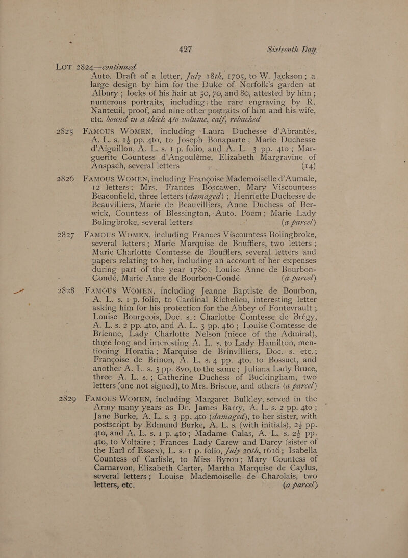 2825 2829 Auto. Draft of a letter, /aly 18¢2, 1708, to W. Jackson ; a large design by him for the Duke of Norfolk’s garden at Albury ; locks of his hair at 50, 70, and 80, attested by him ; numerous portraits, including;the rare: engraving by R. Nanteuil, proof, and nine other portraits of him and his wife, etc. bound in a thick 4to volume, calf, rebacked FAMOUS WOMEN, including »Laura Duchesse d’Abrantes, A. L. s. 1$ pp. 4to, to Joseph Bonaparte ; Marie Duchesse d’Aiguillon, A, L.s.1 p..folio, and A. L. 3 pp. 4to; Mar- guerite Countess d’Angouléme, Elizabeth Margravine of Anspach, several letters : (14) FAMOUS WOMEN, including Fiancee Mademoiselle d’Aumale, 12 “letters Mrs, Frances Boscawen, Mary Viscountess Beaconfield, three letters (damaged) ; Henriette Duchesse de Beauvilliers, Marie de Beauvilliers, Anne Duchess of Ber- wick, Countess of Blessington, “Auto. Poem ; Marie Lady Bolingbroke, several letters ¥ (a parcel) FAMOUS WOMEN, including Frances Viscountess Bolingbroke, several letters; Marie Marquise de Boufflers, two letters ; Marie Charlotte Comtesse de ‘Boufflers, several letters and papers relating to her, including an account of her expenses during part of the year 1780; Louise Anne de Bourbon- Condé, Marie Anne de Bourbon-Condé (a parcel) FAMOUS WOMEN, including Jeanne Baptiste de Bourbon, A. L. s. 1 p. folio, to Cardinal Richelieu, interesting letter asking him for his protection for the Abbey of Fontevrault ; Louise Bourgeois, Doc. s.; Charlotte Comtesse de Brégy, A. L. s. 2 pp. 4to, and A. L. 3 pp. 4to ; Louise Comtesse de Brienne, Lady Charlotte Nelson (niece of the Admiral), three long and interesting A. L. s. to Lady Hamilton, men- tioning Horatia; Marquise de Brinvilliers, Doc. s. etc.; Francoise de Brinon, A. L. s. 4 pp. 4to, to Bossuet, and another A. L. s. 5 pp. 8vo, tothe same; Juliana Lady Bruce, three A. L. s.; Catherine Duchess of Buckingham, two letters (one not signed), to Mrs. Briscoe, and others (a parce/) FAMOUS WOMEN, including Margaret Bulkley, served in the Army many years as Dr. James atti, aS) eepps 4tde; Jane Burke, A. L. s. 3 pp. 4to (damaged), to her sister, with postscript by Edmund Burke, A. L. s. (with initials), 24 pp- 4to,and A, L.s. 1 p.4to; Madame Calas, A. -L.s. 24 pp. 4to, to Voltaire ; Frances Lady Carew and Darcy (sister of the Earl of Essex), L. s..1 p. folio, /uly 20¢/, 1616; Isabella Countess of Carlisle, to Miss Byron; Mary Countess of Carnarvon, Elizabeth Carter, Martha Marquise de Caylus, several letters; Louise Mademoiselle. de Charolais, two letters, etc. (a parcel)