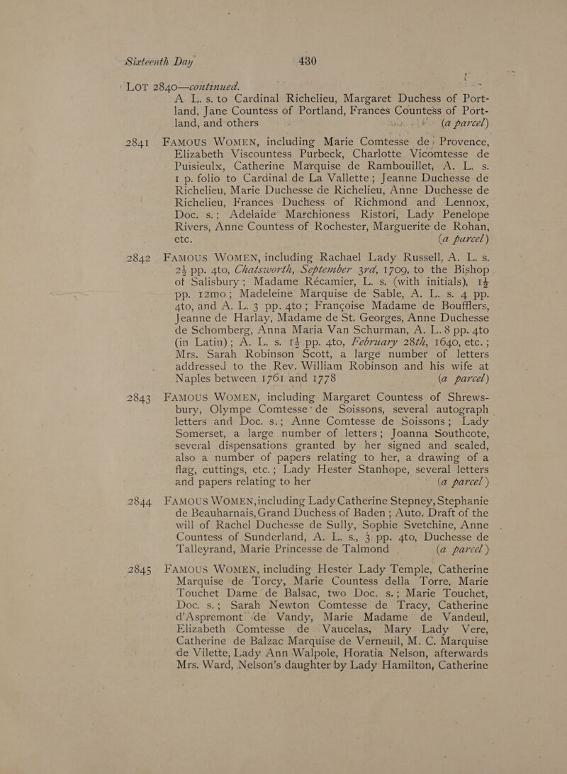 ‘ LoT 2840—continued. A. L. s. to Cardinal Richelieu, Margaret Duchess of Pere land, Jane Countess of Portland, Frances Countess of Port- land, and others Ginyu (a parcel) 2841 FAMOUS WOMEN, including Marie Comtesse de: Provence, Elizabeth Viscountess Purbeck, Charlotte Vicomtesse de Puisieulx, Catherine Marquise de Rambouillet; A. L. s. I p. folio to Cardinal de La Vallette; Jeanne Duchesse de Richelieu, Marie Duchesse de Richelieu, Anne Duchesse de Richelieu, Frances Duchess of Richmond and Lennox, Doc. s.; Adelaide Marchioness Ristori, Lady Penelope Rivers, Anne Countess of Rochester, Marguerite de Rohan, Bre: (a purcel) 2842 ce WoMEN, including Rachael Lady Russell, A. L. s. 4 pp. 4to, Chatsworth, September 3rd, 1709, to the Bishop of Salisbury; Madame Recamier, L. s. (with initials), 14 pp. 12mo; Madeleine Marquise de Sa Deg Ass Leas enn, 4to, and A. L. 3 pp. 4to; Francoise Madame de Boufflers, Jeanne de Harlay, Madame de St. Georges, Anne Duchesse de Schomberg, Anna Maria Van Schurman, A. L.8 pp. 4to (in Latin); As L.-S.‘Te.pp. 4t0, Peoria 23745160, etc. ; Mrs. Sarah Robinson Scott, a large number of letters addressed to the Rev. William Robinsen and his wife at Naples between 1761 and 1778 (a parcel) 2843 FAMOUS WOMEN, including Margaret Countess of Shrews- bury, Olympe Comtesse*de Soissons, several autograph ~ letters and Doc. s.; Anne Comtesse de Soissons; Lady Somerset, a large number of letters; Joanna Southcote, several dispensations granted by her signed and sealed, also a number of papers relating to her, a drawing of a flag, cuttings, etc.; Lady Hester Stanhope, several letters and papers ‘relating to her . (a parcel ) 2844 FAMOUS WOMEN, including Lady Catherine Stepney, Stephanie de Beauharnais, Grand Duchess of Baden ; Auto. Draft of the will of Rachel Duchesse de Sully, Sophie Svetchine, Anne Countess of Sunderland, A. L. s. 3: pp. 4to, Duchesse de Talleyrand, Marie Princesse de Talmond (a parcel ) 2845 FAMOUS WOMEN, including Hester Lady Temple, Catherine | Marquise de Torcy, Marie Countess della Torre, Marie Touchet Dame de Balsac, two Doc. s.; Marie Touchet, Doc. s.; Sarah Newton Comtesse de Tracy, Catherine d’Aspremont de Vandy, Marie Madame de Vandeul, Elizabeth Comtesse de -Vaucelas, Mary Lady Vere, Catherine de Balzac Marquise de Verneuil, M. C. Marquise de Vilette, Lady Ann Walpole, Horatia Nelson, afterwards Mrs. Ward, Nelson’s daughter by Lady Hamilton, Catherine