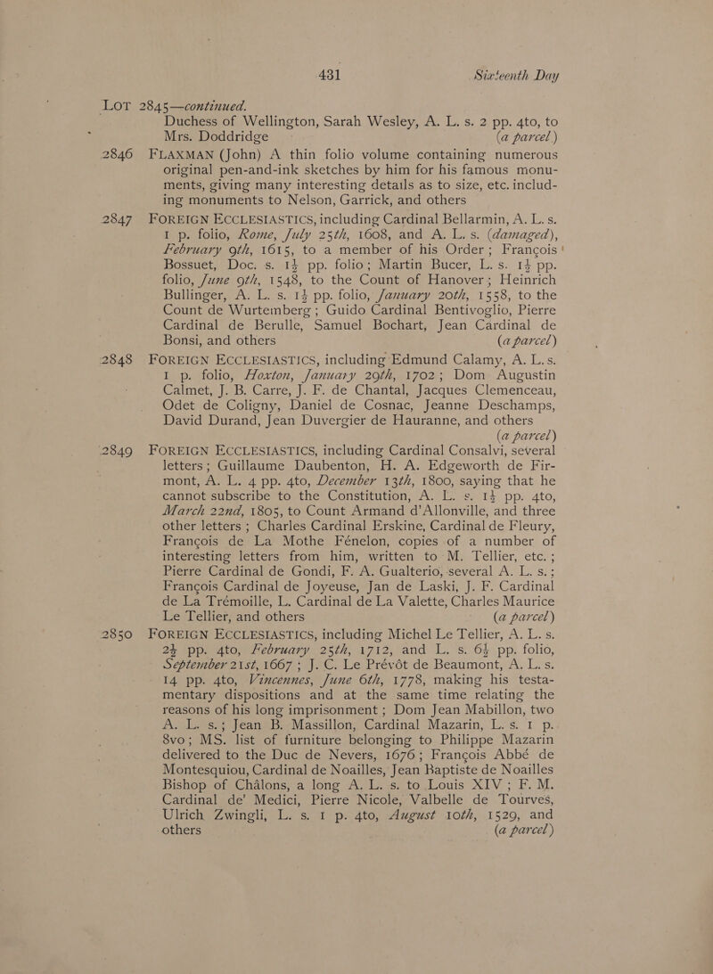 LOT 2845—continued. Duchess of Wellington, Sarah Wesley, A. L. s. 2 pp. 4to, to Mrs. Doddridge &gt; (a parcel) 2846 FLAXMAN (John) A thin folio volume containing numerous original pen-and-ink sketches by him for his famous monu- ments, giving many interesting details as to size, etc. includ- ing monuments to Nelson, Garrick, and others 2847 FOREIGN ECCLESIASTICS, including Cardinal Bellarmin, A. L. s. I p. folio, Rome, July 25th, 1608, and A. L. s. (damaged), February 9th, 1615, to a member of his Order; Francois Bossuet, Doc: s. 14 pp. folio; Martin Bucer, L. s. 14 pp. folio, June oth, 1548, to the Count of Hanover; Heinrich Bullinger, A. L. s. 14 pp. folio, January 20th, 1558, to the Count de Wurtemberg ; Guido Cardinal Bentivoglio, Pierre Cardinal de Berulle, Samuel Bochart, Jean Cardinal de Bonsi, and others (a parcel) 2848 FOREIGN ECCLESIASTICS, including Edmund Calamy, A. L.s. 1 p. folio, Hoxton, January 29th, 1702; Dom Augustin Calmet, J. B. Carre, J. F. de Chantal, Jacques Clemenceau, Odet de Coligny, Daniel de Cosnac, Jeanne Deschamps, David Durand, Jean Duvergier de Hauranne, and others (a parcel) 2849 FOREIGN ECCLESIASTICS, including Cardinal Consalvi, several letters; Guillaume Daubenton, H. A. Edgeworth de Fir- mont, A. L. 4 pp. 4to, December 13th, 1800, saying that he cannot subscribe to the Constitution, A. L. s. 1} pp. 4to, March 22nd, 1805, to Count Armand d’Allonville, and three other letters ; Charles Cardinal Erskine, Cardinal de Fleury, Francois de La Mothe Feénelon, copies of a number of interesting letters from him, written to M. Tellier, etc. ; Pierre Cardinal de Gondi, F. A. Gualterio, ‘several A. L. s.; Francois Cardinal de Joyeuse, Jan de Laski, J. F. Cardinal de La Trémoille, L. Cardinal de La Valette, Charles Maurice Le Tellier, and others a) (ae parcer) 2850 FOREIGN ECCLESIASTICS, including Michel Le Tellier, A. L.s. 24 pp. 4to, February 25th, 1712, and L. s. 6% pp. folio, September 21st, 1667 ; J. C. Le Prévét de Beaumont, A. L. s. 14 pp. 4to, Vincennes, June 6th, 1778, making his testa- mentary dispositions and at the same time relating the reasons of his long imprisonment ; Dom Jean Mabillon, two Goer pean: Massillon, Gardinal Mazarin, L.-s.. 1 p. 8vo; MS. list of furniture belonging to Philippe Mazarin delivered to the Duc de Nevers, 1676; Francois Abbé de Montesquiou, Cardinal de Noailles, Jean Baptiste de Noailles Bishop of Chalons, a long A. L. s. to Louis XIV; F. M. Cardinal de’ Medici, Pierre Nicole, Valbelle de Tourves, Ulrich Zwingli, L. s. 1 p. 4to, August 10th, 1529, and others . (a parcel )